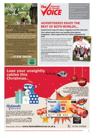 5
Let The Uttoxeter & Cheadle Voice take your business to local homes. To Advertise email uttoxetervoice@hotmail.co.uk, phone 01538 751629 or 07733 466 970
ADVERTISERS!! ENJOY THE
BEST OF BOTH WORLDS...
Superb hard copy A4 colour magazine and the internet!
Your advert goes into a our quality Voice glossy
magazines - plus it goes into our online magazine for
free!
Readers tell us they do not throw The Voice magazine
into the bin but retain it until the next issue arrives
through the letterbox around a month later!
This provides our advertisers with a very long
timescale in the public domain which is terrific value
for money!
Our online magazine can be read page by page off
Tablets, Mobile Phones and Computers. Go to
uttoxeterandcheadlevoice.co.uk and click on
Back Issues
Email uttoxetervoice@hotmail.co.uk now and
place your advert in the next Uttoxeter & Cheadle
Voice colour magazine - no pre-payment required
which is another huge plus for our advertisers.
FREE
Issue 126
A QUALITY MAGAZINE - NOW IN OUR 17th YEAR!
Happy Christmas
From all the students and staff
at Uttoxeter Learning Trust
Uttoxeter
& Cheadle
Uttoxeter
& Cheadle
Uttoxeter
& Cheadle
Uttoxeter
& Cheadle
Book your advert in the
Mid-February Issue
Now!!!
Adverts start from £70
Email: uttoxetervoice
@hotmail.co.uk
We are now open weekdays
10am-3.30pm (closed Tuesdays
& Wednesdays).
On weekends open 10am-4pm
We have specials on offer daily and freshly
baked scones, cheesecakes and cakes.
We offer breakfast items, high teas, light
lunches & cream teas. We do take bookings or
you can just turn up. Our water huts are
popular in the summer.
We have an Alice in Wonderland themed room
upstairs which can be hired for baby showers
and funerals. We offer cream teas & high teas
in our function area.
Welcoming cyclists,walkers, dog walkers,
motorbikes & families.
Call 01538 266288
Froghall Wharf, Foxt Road,
Churnet Valley ST10 2HJ
Situated 5 minutes from Cheadle &
15 minutes from Ashbourne on the A52
by the canal in Froghall Wharf.
 