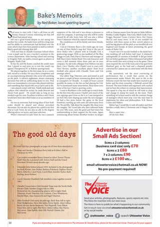 50 If you are responding to an advertisement in The Uttoxeter & Cheadle Voice, please let the advertiser know. Thank you for your support.
The Good Old Days photographs on pages 44-45 have been identified as:
1 Hope and Anchor Christmas Party held at St John's Hall in
Uttoxeter in 1970.
2 Can readers remember Henry Hound at Alton Towers Theme
Park? Here he is pictured with Towers Staff and the Grand
Knockout Winner many decades ago.
3 Uttoxeter Girls School around 1959. Included in the photograph
are Ruth Kinder, Ann Parker, Barbara Pritchard, Daphne Harris,
Mavis Abberley, Carol Frost, Carol Elliot, Jennifer Taylor, Ruth
Keeling, Janet Holmes.
4 Local Uttoxeter Disabled Club members come together around
1963.
5 Cheadle Conservative Club Snooker Team won the North Staffs
Private Clubs Snooker League title in 1984.
Pictured are the championship players, left to right: Mark
Titterton, Frank Titterton, Eric Godwin, Clem Whitehurst,
Harold Plant, Alan Ainsworth and Nigel Titterton.
6 Elkes Football Club many decades ago. Back Row, left to right:
Peter Hodgkinson, Steve McCauley, Kevin Spink, Alan Collins,
Kevin Alcock, Kevin Simmons, Tim Hoptroff, Tony Elliott.
Front Row, left to right: Phil Stern, Mick Collins, Roy Harris,
McCarren, Dave Spittle, Alan Hill, Patrick Clinton, Jim
McCarren.
Send your articles, photographs, features, sports reports etc into
The Voice for insertion into our next issue.
The Voice is here to publicise what’s happening in our community
Get in touch now via email uttoxetervoice@hotmail.co.uk
or by social media:
@uttoxeter_voice search Uttoxeter Voice
Uttoxeter
& Cheadle
Uttoxeter
& Cheadle
S
ad news to start with. I had a call from an old
friend, Duncan Cowans informing me that Jeff
Wood had passed away.
Jeff was a good friend despite us not seeing one
another for a while. He hadn’t been well for a long time
and his ability to communicate had declined over the
years which must have been painful in itself as nobody
liked a good old chinwag than Jeff…
I first met him at Cheadle Grammar School where
I was a pupil and he was a teacher’s assistant in the
science department. After leaving school and moving
to Kingsley Holt, our paths crossed again as players at
Kingsley Youth Club.
In fact he and Pat Keates coached the youth team
that I played in and went on to win the youth cup
against Threapwood FC at Boltons sportsground.
We played together in the first team, he as a centre
half, myself as a striker. He was a fierce competitor and
an uncompromising defender who never left anything
on the pitch. A referee’s nightmare, always contesting
decisions but with an unflinching desire to win. That
drive was transmitted to everyone who played with him
and something that stayed with you in sport and in life.
I also played cricket with him. Totally dedicated and
a player who valued his wicket, he made Boycott and
Tavare look quick! He would take as long as was
needed to get his runs. Excellent in defence and I think
would have been described today as an accumulator of
runs.
He was an innovator, had strong ideas of how both
codes should be played and always provoked
discussion. He was also my physio for a spell in my first
stint at Leek Town, he was also an ally in the dugout
offering advice on tactics and team selection.
When I returned to Leek Town he was a staunch
supporter of the club and it was always a pleasure to
share his company. A sporting icon who will be sorely
missed by all who knew him. Jeff was also a fellow
Voice Columnist which he enjoyed immensely.
My condolences to all his family and close friends,
R.I.P. Jeff.
I was at Uttoxeter Races a few weeks ago, we were
on one of Dave Bailey’s stag dos! Dave is the son of
Steve Bailey who I played with at Cheadle Utd, a
goalscoring winger. With us was landlord of The Blue
Mugge in Leek, Paul (Harry) Harrison and manager of
Ball Haye Green, Kielan Bond. Two real characters and
never a dull moment when those pair are in your
company. An old work colleague from Boltons was also
there, Gary Thorley, who I hadn’t seen in years with
Dave Bevans, another excellent player from local
football who played with Cheadle Town and Utd
amongst others.
Our editor Nige Titterton came and joined us and
we spent a couple of hours reminiscing about our lives
as youngsters in Cheadle. A couple of hours cannot
possibly do justice to the fun we had playing for Utd.
As I’ve mentioned many times before, those times were
some of the best I had in sporting circles.
I went to Blackburn a few weeks ago to watch Stoke
for the first time this season. I hadn’t seen much of the
new signings apart from on the tv so I was intrigued to
see how they were shaping up under the new manager.
I’d had a few pints before the game in the local
hostelries, meeting up with some old adversaries from
the 70s and 80s. Talk about the naughty 40s, these were
the naughty 70s! Good lads who have followed Stoke
for over fifty years, seen the good and bad times but
undiminishing in their support for the team. Again
reminiscing about former Boothen Enders no longer
with us. Famous names from the past in Stoke folklore.
Bentley, Coddy Hughes, Tony Gray, Mitch Lysek,Vince,
Froggy, Bummer Lyons, Cockney Steve, Del, Danny
McCoy and many more. A lot of you wouldn’t be
familiar with these names as they weren’t players as
such but big players off the pitch as we travelled all over
England and Europe at times promoting the good
name of Stoke City.
I wasn’t sure if it was the football or the drink but I
was nodding off well before half time! A distinctly
unforgettable 45 minutes of football. It did get better
but not before goalkeeper Viktor Johansson had pulled
off two world class saves to keep us in the game. These
saves inspired the rest of the team and a fine goal from
Manhoef gave us the lead and a disputed penalty
converted by Cannon saw us come home with the three
points.
My assessment, not the most convincing of
performances but a result that carries on the
improvement under Pelach. His start to life in the
Potteries wasn’t the best but results have started to get
better and the draw yesterday v Millwall carried that
forward. The team looked well organised, well coached
and we have the strikers to continue that improvement.
The squad is a big one of which he will want to chop
and change to stamp his mark on the team. That’s
something we’ve been used to with the constant change
of managers which must stop. Give the man time to
implement his ideas and philosophies. N.B. Messrs
Coates and Walters.
Before I go, I would like to wish all readers and their
families a really Merry Christmas and A Happy New
Year.
Have a super time…
All the best, Bake.
Bake’s Memoirs
by Neil Baker, local sporting legend
The good old days
Advertise in our
Small Ads Section!
5cms x 2 columns
(business card size) only £70
6cms x 2 £80
7 x 2 columns £90
8cms x 2 £100 etc...
email uttoxetervoice@hotmail.co.uk NOW!
No pre-payment required!
 