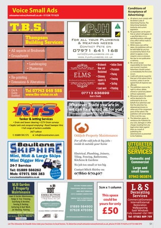 Oddjob Property Maintenance
For all the odd jobs & big jobs -
inside & outside your home
Electrical, Plumbing, Joinery,
Tiling, Fencing, Bathrooms,
Kitchens & Gardens
No job too small or too big
Contact Mitch Shirley on:
07860 670407
Conditions of
Acceptance of
Advertising:
a. All adverts must comply with
the British Code of
Advertising Practice, The
Advertising Standards
Authority and current
legislation.
b. No guarantee can be given
that an advert will appear on
a specified date or in a
specified position, although
every effort will be made to
meet requests.
c. Whilst every care will be
taken, the publishers will not
be held liable for any loss
occasioned by failure of an
advert to appear, or any
misprint, error or omission.
Nor due to non publication
or delivery.
d. We cannot accept
responsibility for more than
one incorrect insertion.
Advertisers should contact
us immediately the first error
occurs.
e. Credit will only be issued for
that part of the advert that is
incorrect, unless it can be
agreed that all response was
affected.
f. The publishers reserve the
right to refuse, delete,
amend or cancel any advert
without explanation.
g. Whosoever places the advert
will be deemed to be
authorised to do so on
behalf of an advertiser and
that the advertiser has
obtained permission to
utilise any of the component
parts of that advert. The
publishers will not be liable
if this is not the case.
h. The Advertiser agrees to
reimburse the Publisher for
any costs, damages or other
charges resulting from any
legal action taken against
them as a result of
publishing the
advertisement as presented
to the Publisher.
Voice Small Ads
uttoxetervoice@hotmail.co.uk • 01538 751629
Mini, Midi & Large Skips
Mini Digger Hire
24-7 Service
Tel: 01889 566262
Mob: 07971 566 383
www.boultonsskiphire.co.uk
A Local
Family-Run
Business
For all your Plumbing
& Heating needs
Contact Pete on
07971 641 168
info@pjhplumbers.co.uk
www.pjhplumbers.co.uk
Tel 07743 649 586
www.tbs-stoke.co.uk
T.B.S.
• All aspects of Brickwork
• Groundwork
• Re-pointing
• Extensions & Alterations
• Landscaping
• Plastering
• City &
Guilds
Qualified
Thompson
Building Services
5cm x 1 column
This space
could be
yours for only
£50
L & S
Decorating
Services
Commercial/Domestic
Internal/External
Restoration
Wallpapering
Sash Windows
Fully insured • Est 1991
Tel: 07582 809 759
MJH Garden
& Property
Maintenance
Lawn & Garden Maintenance,
Hedge & Tree Trimming,
Scarifying & Aeration,
Fencing & Decking,
Guttering & Roof Work,
Jet Washing, Painting.
Uttoxeter based • Fully insured
Call Mathew 07971 102321
UTTOXETER
GRASS CUTTING
SERVICES
Domestic and
Commercial
Large and
small lawns
07943 003874
51
Let The Uttoxeter & Cheadle Voice take your business to local homes. To Advertise email uttoxetervoice@hotmail.co.uk, phone 01538 751629 or 07733 466 970
•Brickwork
New and
Reclaimed
•Chimney
repairs &
rebuilds
•Lead work
•Indian Stone
•Porcelain
•Paving
•Fencing
•Turfing
•Pointing
07713 636899
Based in Cheadle
Whatever Trade you are in
we can fix a small ad for you
Give us a call on 07733 466 970
 