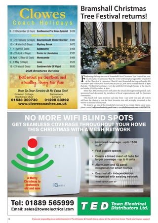 6 If you are responding to an advertisement in The Uttoxeter & Cheadle Voice, please let the advertiser know. Thank you for your support.
Tel: 01889 565999
Email: sales@townelectrical.com
• Improved coverage - upto 1500
sq ft*
• Fast gigabit speeds
• Create a linked mesh of hubs for
larger coverage - up to 8 units
• Alarm.com and IQ panel
integration for smart homes
• Easy install - independent or
integrated with existing network
*1500 sq ft in open air
NO MORE WIFI BLIND SPOTS
GET SEAMLESS COVERAGE THROUGHOUT YOUR HOME
THIS CHRISTMAS WITH A MESH NETWORK
A Merry
Christmas to
customers
old and new
Clowes
C o a c h H o l i d a y s
9 - 13 December (5 Days) Eastbourne Pre Xmas Special £439
Early 2025 Tours
17 - 21 February (5 Days) Bournemouth Winter Warmer £385
10 - 14 March (5 Days) Mystery Break £472
7 - 11 April (5 Days) Eastbourne £468
18 - 21 April (4 Days) Easter in Llandudno £337
28 April - 2 May (5 Days) Morecambe £469
5 - 9 May (5 Days) Looe £522
16 - 21 May (6 Days) Sandown Isle Of Wight £630
2025 Brochures Out Now
Door To Door Service At No Extra Cost
Emerson Cottage, Barrowmoor,
Blackshaw Moor Longnor
01538 300730 01298 83292
www.clowescoaches.co.uk
Best wishes for Christmas and
a healthy, Happy New Year
Bramshall Christmas
Tree Festival returns!
F
ollowing the huge success of Bramshall’s first Christmas Tree Festival last year,
we are excited to announce that the event will take place again this December
at the Church of St Lawrence, Church Lane, Bramshall starting on Sunday 8th
December and visitors will be welcome to join a Carol Service at the church at 4pm
that day. The Festival continues every day until the Christingle Service at the church
on Sunday 15th December at 4pm.
More than 20 Christmas trees will adorn the church throughout the period, each
sponsored and decorated by members of local organisations and the business
community.
The church will open its doors each day from 11am until 7pm and all visitors
will have the chance to vote for their favourite tree with a trophy presented to the
winner at the end of the event.
We hope to see you at this wonderful event and if you would like to know more,
please contact sallyannelander@gmail.com or revjsl@btinternet.com 01889 565228.
 