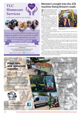 12 If you are responding to an advertisement in The Uttoxeter & Cheadle Voice, please let the advertiser know. Thank you for your support.
Materials in bulk bag or loose
Type 1 stone
Recycled concrete
Sharp sand
Fill sand
Ballast
Topsoil
2nd grade soil
Compost
Bark
Woodchip
Decorative aggregates
Cotswold gravel
Plum state
Golden gravel
Black ice gravel
Plant hire
Diggers from 1-15 tonne
Dumpers from 0.5-9 tonne
Crushers
Tractor and Trailer Hire
Woodchippers
Pedestrian and ride on
rollers
Plate wackers
Foot wackers
Stihl saws
Breakers
Mixers
Post knocker
T: 01889 622005
W: www.wngp.co.uk
Plant hire
and materials
supplier
WNGP Ltd operate as a fully
equipped plant hire and materials
company.
Supplying machinery and aggregates
to building sites and the general
public at a great and affordable price.
We are uttoxeter based and supply to
Staffordshire/Derbyshire areas.
Whatever it is you require, we will be
happy to help.
Please contact us on the details below.
Minister’s insight into the JCB
machine fixing Britain’s roads
F
uture of Roads Minister Lilian
Greenwood MP dropped into
JCB on National Pothole Day –
to see close up a machine which is
helping fix the nationwide scourge of
Britain’s highways.
The Nottingham South MP
visited the JCB Power Systems
factory in Foston, Derbyshire to
watch the JCB Pothole Pro in action.
Derbyshire has been highlighted as
the worst area in England for
potholes and is set to benefit from a
share of the Government’s record
£1.6 billion investment to resurface
roads across England.
JCB’s Pothole Pro - which is
already in use with councils across
the UK - can fix a pothole in eight minutes at a cost of around £30 – half the cost of
traditional methods.
Recently Lilian Greenwood said: “Today is National Pothole Day and I am
absolutely delighted to be with JCB in Derbyshire. We are investing a record £1.6
billion in fixing our roads, which is going to make a real difference to constituents
not just here in Derbyshire, but across the whole of England, which will see smoother
and safer roads.
“It’s really important that we make best use of that funding and local authorities
look at what new technologies and innovations they can adopt to make sure they
can fix as many potholes in a permanent way.
“One of the things people get really frustrated about is that a pothole gets fixed
and then it’s in the same state a few months later, so it’s really important that local
authorities are looking at new innovations and equipment. JCB’s Pothole Pro is one
of the many great examples of using new technology to repair potholes faster and
demonstrates how companies are harnessing new technology to repair potholes
faster.”
JCB Municipalities General Manager Ben Rawding said: “As the Government
embarks on a huge investment in England’s roads, we were delighted to show the
Future of Roads Minister just how innovative and cost effective the JCB Pothole Pro
is at providing a permanent fix for potholes.”
Roads Minister Lilian Greenwood with the
JCB Pothole Pro-2
TLC
Homecare
Services
with your care in our hands…
TLC Homecare Services
111 Smithfield Road, Uttoxeter, Staffordshire ST14 7JZ
T: 01889 566117
Email: info@tlc-homecareservices.co.uk
www.tlc-homecareservices.co.uk
Check out our reviews at
Homecare is a service which provides care and
support to people in their own homes to enable
them to live as independently as possible.
Established since 2015 with over
40 years combined experience!
 