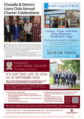 17
Let The Uttoxeter & Cheadle Voice take your business to local homes. To Advertise email uttoxetervoice@hotmail.co.uk, phone 01538 751629 or 07733 466 970
Cheadle Carpets & Beds
Carpets - Vinyls - Roll Ends
Beds/Mattresses
Headboards - Rugs
Free measures & estimates - no obligation
We offer over 30 years experience in the trade and
a very Friendly, Professional Service
Choose Cheadle Carpets & Beds - call in to see us on Cheadle’s
main car park (Next to Cheadle Post Office)
2 Shopping Centre, Cheadle, Stoke-on-Trent, ST10 1UT
Tel 01538 750555
Open Monday to Saturday
Cheadle & District
Lions Club Annual
Charter Celebrations
C
headle Town Mayor, Councillor Paulette Upton (centre) was a guest of
Cheadle & District Lions at their 37th Annual Charter Celebrations having
served the local community since 1988. On her left are District Governor
Lion Ian Francis with his Fiancée Teresa Carberry, and on her right are Cheadle Lion
President Lesley Godwin and her husband Lion Keith Godwin. They were joined by
over 50 guests from other Lions clubs and their friends.
Following the formal part of the evening, the Silver Long-Johns entertained
everyone, who enjoyed singing and dancing to their varied styles of music.
Further information about Cheadle & District Lions can be found on their
Facebook page or their website www.e-clubhouse.org/sites/cheadleuk or by phone
on 03458 334991.
 