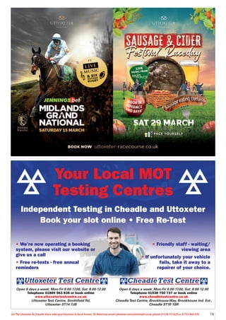 19
Let The Uttoxeter & Cheadle Voice take your business to local homes. To Advertise email uttoxetervoice@hotmail.co.uk, phone 01538 751629 or 07733 466 970
Open 6 days a week: Mon-Fri 8.00-17.00, Sat: 8.00-12.00
Telephone 01538 750 737 or book online
www.cheadletestcentre.co.uk
CheadleTest Centre, BrookhouseWay, Brookhouse Ind. Est.,
Cheadle ST10 1SR
Open 6 days a week: Mon-Fri 8.00-17.00, Sat: 8.00-12.00
Telephone 01889 563 838 or book online
www.uttoxetertestcentre.co.uk
UttoxeterTest Centre, Smithfield Rd,
Uttoxeter ST14 7JB
• We’re now operating a booking
system, please visit our website or
give us a call
• Free re-tests - free annual
reminders
• Friendly staff - waiting/
viewing area
• If unfortunately your vehicle
fails, take it away to a
repairer of your choice.
Your Local MOT
Testing Centres
Independent Testing in Cheadle and Uttoxeter
Book your slot online • Free Re-Test
 