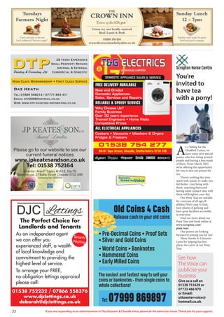 22 If you are responding to an advertisement in The Uttoxeter & Cheadle Voice, please let the advertiser know. Thank you for your support.
Please go to our website to see our
current funeral notices
www.jpkeatesandson.co.uk
Tel: 01538 752164
Director: Alan F. Sigley M.B.I.E. Dip FD
Bank House, 37 Bank Street Cheadle ST10 1NR
Company No. 9289748
01538 752232 / 07866 558376
www.djclettings.co.uk
deborah@djclettings.co.uk
The Perfect Choice for
Landlords and Tenants
As an independent agent
we can offer you
experienced staff, a wealth
of local knowledge and
commitment to providing the
highest level of service.
To arrange your FREE,
no obligation lettings appraisal
please call:
Tenants
Waiting
Old Coins 4 Cash
Release cash in your old coins
• Pre-Decimal Coins • Proof Sets
• Silver and Gold Coins
• World Coins • Banknotes
• Hammered Coins
• Early Milled Coins
The easiest and fastest way to sell your
coins or banknotes - from single coins to
whole collections!
Tel: 07999 869897
01538 754 277
95-97 Tape Street, Cheadle, Staffordshire ST10 1ER
FREE DELIVERY AVAILABLE
New and Graded
Domestic Appliances.
Sales, Services and Repairs
RELIABLE & SPEEDY SERVICE
Why Choose Us?
Family Business
Over 30 years experience
Trained Engineers • Home Visits
Competitive Prices
ALL ELECTRICAL APPLIANCES
Cookers • Vacuums • Washers & Dryers
Fridges & Freezers
See how
The Voice can
publicise your
business
Give us a call on
01538 751629 or
07733 466 970
or Email:
uttoxetervoice@
hotmail.co.uk
Everyone
lovesTheVoice
Daz Heath
Tel: 01889 568214 / 07771 893 411
Email: dtp2008@hotmail.co.uk
Web: www.dtp-painting-decorating.co.uk
28 Years Experience
Small Property Repairs
Internal & External
Commercial & Domestic
Painting & Decorating Ltd
High Class Workmanship • First Class Service
You’re
invited to
have tea
with a pony!
A
s a Riding for the
Disabled Centre, we
have some very special
ponies who love being around
people and having a fuss made
of them. From March 2025
we’re offering the opportunity
for you to join our ponies for
tea.
There’s nothing like time
spent with ponies to make you
feel better - just being with
them, watching them and
having some contact time with
them will brighten your day.
Our Pony Teas are suitable
for everyone of all ages &
abilities We’re easy to find,
have plenty of parking and
have great facilities accessible
to everyone.
Find out more about our
Pony Teas and book online at
www.scropton.com/
pony-teas
Our ponies are looking
forward to joining you for tea!
Many thanks to Uttoxeter
Lions for helping fun free
places for carers at our Pony
Teas.
Scropton Horse Centre
 