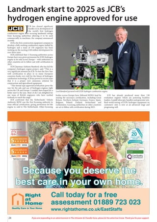 24 If you are responding to an advertisement in The Uttoxeter & Cheadle Voice, please let the advertiser know. Thank you for your support.
J
CB has cleared significant
hurdles in its development of
the world’s first hydrogen
combustion engine after securing landmark rulings
from licensing authorities allowing it to be used
commercially in machines, the company announced
recently.
JCB is the first construction equipment company to
develop a fully working combustion engine fuelled by
hydrogen and a team of 150 engineers has been
working on the exciting £100 million development for
over three years.
JCB confirmed that 11 licensing authorities across
Europe have now given permission for JCB’s hydrogen
engine to be sold across Europe – with authorities in
other countries set to follow suit with certification in
2025.
JCB Chairman Anthony Bamford, who has led the
company’s hydrogen engine project, said: “This is a
very significant moment for JCB. To start the New Year
with certification in place in so many European
countries bodes very well for the future of hydrogen
combustion technology. JCB has proved in recent years
that it is a proper zero emissions solution for
construction and agricultural equipment.
“This formal type approval/certification paves the
way for the sale and use of hydrogen engines right
across the UK and Europe. I couldn’t have hoped for a
better start to the year. Most of all, I am delighted for
our team of British engineers who have worked
tirelessly to reach this stage.”
JCB confirmed that the Netherlands’ Vehicle
Authority RDW was the first licensing authority to
issue official certification, giving permission for the
engine to sold in The Netherlands. Other licensing
bodies across Europe have followed RDW’s lead by
issuing the necessary certification, including Great
Britain, Northern Ireland, Germany, France, Spain,
Belgium, Poland, Finland, Switzerland and
Lichtenstein. Licensing authorities in other countries
are set to follow with certification during 2025.
JCB has already produced more than 130
evaluation engines which are powering backhoe
loaders, Loadall telescopic handlers and generator sets.
Real-world testing of JCB’s hydrogen equipment on
customers’ sites is now at an advanced stage and
progressing well.
Landmark start to 2025 as JCB’s
hydrogen engine approved for use
Lord Bamford pictured with JCB’s hydrogen combustion engine.
 