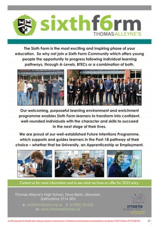 27
Let The Uttoxeter & Cheadle Voice take your business to local homes. To Advertise email uttoxetervoice@hotmail.co.uk, phone 01538 751629 or 07733 466 970
Contact us for more information and to see what we have on offer for 2025 entry.
The Sixth Form is the most exciting and inspiring phase of your
education. So why not join a Sixth Form Community which offers young
people the opportunity to progress following individual learning
pathways, through A-Levels, BTECs or a combination of both.
Our welcoming, purposeful learning environment and enrichment
programme enables Sixth Form learners to transform into confident,
well-rounded individuals with the character and skills to succeed
in the next stage of their lives.
We are proud of our well-established Future Intentions Programme,
which supports and guides learners in the Post-18 pathway of their
choice – whether that be University, an Apprenticeship or Employment.
 