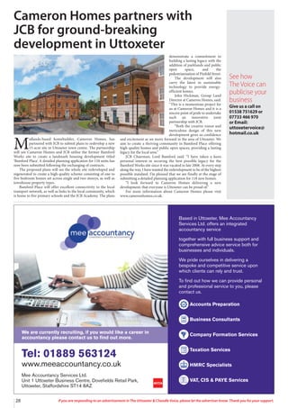 28 If you are responding to an advertisement in The Uttoxeter & Cheadle Voice, please let the advertiser know. Thank you for your support.
Based in Uttoxeter, Mee Accountancy
Services Ltd. offers an integrated
accountancy service
together with full business support and
comprehensive advice service both for
businesses and individuals.
We pride ourselves in delivering a
bespoke and competitive service upon
which clients can rely and trust.
To find out how we can provide personal
and professional service to you, please
contact us.
Accounts Preparation
Business Consultants
Company Formation Services
Taxation Services
HMRC Specialists
VAT, CIS & PAYE Services
Tel: 01889 563124
www.meeaccountancy.co.uk
Mee Accountancy Services Ltd.
Unit 1 Uttoxeter Business Centre, Dovefields Retail Park,
Uttoxeter, Staffordshire ST14 8AZ
We are currently recruiting, if you would like a career in
accountancy please contact us to find out more.
M
idlands-based homebuilder, Cameron Homes, has
partnered with JCB to submit plans to redevelop a new
15-acre site in Uttoxeter town centre. The partnership
will see Cameron Homes and JCB utilise the former Bamford
Works site to create a landmark housing development titled
‘Bamford Place’. A detailed planning application for 118 units has
now been submitted following the exchanging of contracts.
The proposed plans will see the whole site redeveloped and
regenerated to create a high-quality scheme consisting of one to
five bedroom homes set across single and two storeys, as well as
townhouse property types.
Bamford Place will offer excellent connectivity to the local
transport network, as well as links to the local community, which
is home to five primary schools and the JCB Academy. The plans
demonstrate a commitment to
building a lasting legacy with the
addition of parklands and public
open space, and the
pedestrianisation of Pinfold Street.
The development will also
carry the latest in sustainable
technology to provide energy-
efficient homes.
John Hickman, Group Land
Director at Cameron Homes, said:
“This is a momentous project for
us at Cameron Homes and it is a
sincere point of pride to undertake
such an innovative joint
partnership with JCB.
“Both the creative vision and
meticulous design of this new
development gives us confidence
and excitement as we move forward in the area of Uttoxeter. We
aim to create a thriving community in Bamford Place offering
high-quality homes and public open spaces, providing a lasting
legacy for the local area.”
JCB Chairman, Lord Bamford said: “I have taken a keen
personal interest in securing the best possible legacy for the
Bamford Works site since it was vacated in late 2008. At every step
along the way, I have wanted the redevelopment to be of the highest
possible standard. I’m pleased that we are finally at the stage of
submitting a detailed planning application for 118 new homes.
“I look forward to Cameron Homes delivering a new
development, that everyone is Uttoxeter can be proud of.”
For more information about Cameron Homes please visit
www.cameronhomes.co.uk.
Cameron Homes partners with
JCB for ground-breaking
development in Uttoxeter
See how
The Voice can
publicise your
business
Give us a call on
01538 751629 or
07733 466 970
or Email:
uttoxetervoice@
hotmail.co.uk
 