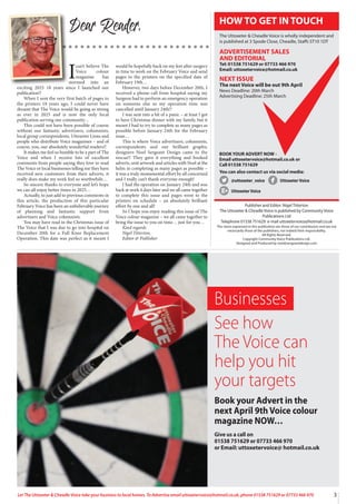 3
Let The Uttoxeter & Cheadle Voice take your business to local homes. To Advertise email uttoxetervoice@hotmail.co.uk, phone 01538 751629 or 07733 466 970
I
can’t believe The
Voice colour
magazine has
stormed into an
exciting 2025 18 years since I launched our
publication!!
When I sent the very first batch of pages to
the printers 18 years ago, I could never have
dreamt that The Voice would be going as strong
as ever in 2025 and is now the only local
publication serving our community…
This could not have been possible of course
without our fantastic advertisers, columnists,
local group correspondents, Uttoxeter Lions and
people who distribute Voice magazines – and of
course, you, our absolutely wonderful readers!!
It makes me feel so humble to be a part of The
Voice and when I receive lots of excellent
comments from people saying they love to read
The Voice or local businesses telling me they have
received new customers from their adverts, it
really does make my work feel so worthwhile…
So sincere thanks to everyone and let’s hope
we can all enjoy better times in 2025…
Actually, to just add to previous comments in
this article, the production of this particular
February Voice has been an unbelievable journey
of planning and fantastic support from
advertisers and Voice columnists.
You may have read in the Christmas issue of
The Voice that I was due to go into hospital on
December 20th for a Full Knee Replacement
Operation. This date was perfect as it meant I
would be hopefully back on my feet after surgery
in time to work on the February Voice and send
pages to the printers on the specified date of
February 19th…
However, two days before December 20th, I
received a phone call from hospital saying my
Surgeon had to perform an emergency operation
on someone else so my operation time was
cancelled until January 24th!!
I was sent into a bit of a panic – at least I got
to have Christmas dinner with my family, but it
meant I had to try to complete as many pages as
possible before January 24th for the February
issue…
This is where Voice advertisers, columnists,
correspondents and our brilliant graphic
designers Noel Sergeant Design came to the
rescue!! They gave it everything and booked
adverts, sent artwork and articles with Noel at the
helm in completing as many pages as possible –
it was a truly monumental effort by all concerned
and I really can’t thank everyone enough!
I had the operation on January 24th and was
back at work 4 days later and we all came together
to complete this issue and pages went to the
printers on schedule – an absolutely brilliant
effort by one and all!
So I hope you enjoy reading this issue of The
Voice colour magazine – we all came together to
bring the issue to you on time… just for you…
Kind regards
Nigel Titterton,
Editor & Publisher
Dear Reader,
Publisher and Editor: Nigel Titterton
The Uttoxeter & Cheadle Voice is published by Community Voice
Publications Ltd
Telephone 01538 751629 e-mail uttoxetervoice@hotmail.co.uk
The views expressed in this publication are those of our contributors and are not
necessarily those of the publishers, nor indeed their responsibility.
All Rights Reserved.
Copyright Community Voice Publications Ltd.
Designed and Produced by noel@sergeantdesign.com
BOOK YOUR ADVERT NOW -
Email uttoxetervoice@hotmail.co.uk or
Call 01538 751629
You can also contact us via social media:
@uttoxeter_voice UttoxeterVoice
UttoxeterVoice
HOW TO GET IN TOUCH
The Uttoxeter & Cheadle Voice is wholly independent and
is published at 3 Spode Close, Cheadle, Staffs ST10 1DT
ADVERTISEMENT SALES
AND EDITORIAL
Tel: 01538 751629 or 07733 466 970
Email: uttoxetervoice@hotmail.co.uk
NEXT ISSUE
The next Voice will be out 9th April
News Deadline: 20th March
Advertising Deadline: 25th March
Businesses
See how
The Voice can
help you hit
your targets
Book your Advert in the
next April 9th Voice colour
magazine NOW…
Give us a call on
01538 751629 or 07733 466 970
or Email: uttoxetervoice@ hotmail.co.uk
 