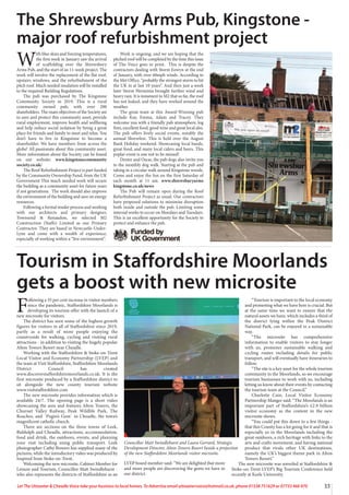 33
Let The Uttoxeter & Cheadle Voice take your business to local homes. To Advertise email uttoxetervoice@hotmail.co.uk, phone 01538 751629 or 07733 466 970
W
ith blue skies and freezing temperatures,
the first week in January saw the arrival
of scaffolding over the Shrewsbury
Arms Pub, and the start of an 11-week project. The
work will involve the replacement of the flat roof,
upstairs windows, and the refurbishment of the
pitch roof. Much needed insulation will be installed
to the required Building Regulations.
The pub was purchased by The Kingstone
Community Society in 2019. This is a rural
community owned pub, with over 200
shareholders. The main objectives of the Society are
to save and protect this community asset, provide
rural employment, improve health and wellbeing
and help reduce social isolation by being a great
place for friends and family to meet and relax. You
don’t have to live in Kingstone to become a
shareholder. We have members from across the
globe! All passionate about this community asset.
More information about the Society can be found
on our website: www.kingstonecommunity
society.co.uk/
The Roof Refurbishment Project is part funded
by the Community Ownership Fund, from the UK
Government This much needed work will secure
the building as a community asset for future years
if not generations. The work should also improve
the environment of the building and save on energy
resources.
Following a formal tender process and working
with our architects and primary designer,
Townsend & Renaudon, we selected M2
Construction (Staffs) Limited as our Primary
Contractor. They are based in Newcastle-Under-
Lyne and come with a wealth of experience,
especially of working within a “live environment”.
Work is ongoing, and we are hoping that the
pitched roof will be completed by the time this issue
of The Voice goes to print. This is despite the
contractors dealing with Storm Eowyn at the end
of January, with over 60mph winds. According to
the Met Office, “probably the strongest storm to hit
the UK in at last 10 years”. And then just a week
later Storm Herminia brought further wind and
heavy rain. It is testament to M2 that so far, the roof
has not leaked, and they have worked around the
weather.
The great team at this Award-Winning pub
include Kay, Emma, Adam and Tracey. They
welcome you with a friendly pub atmosphere, log
fires, excellent food, good wine and great local ales.
The pub offers lively social events, notably the
annual Shrewfest. This is held over the August
Bank Holiday weekend. Showcasing local bands,
great food, and many local ciders and beers. This
poplar event is one not to be missed!
Dexter and Oscar, the pub dogs also invite you
to the monthly dog walk. Starting at the pub and
taking in a circular walk around Kingstone woods.
Come and enjoy the fun on the first Saturday of
each month at 11 am. www.shrewsburyarms
kingstone.co.uk/news
The Pub will remain open during the Roof
Refurbishment Project as usual. Our contractors
have proposed solutions to minimise disruption
both inside and outside the pub. Limiting some
internal works to occur on Mondays and Tuesdays.
This is an excellent opportunity for the Society to
protect and enhance the pub.
The Shrewsbury Arms Pub, Kingstone -
major roof refurbishment project
F
ollowing a 35 per cent increase in visitor numbers
since the pandemic, Staffordshire Moorlands is
developing its tourism offer with the launch of a
new microsite for visitors.
The district has seen some of the highest growth
figures for visitors in all of Staffordshire since 2019,
partly as a result of more people enjoying the
countryside for walking, cycling and visiting rural
attractions - in addition to visiting the hugely popular
Alton Towers Resort near Cheadle.
Working with the Staffordshire & Stoke-on-Trent
Local Visitor and Economy Partnership (LVEP) and
the team at Visit Staffordshire, Staffordshire Moorlands
District Council has created
www.discoverstaffordshiremoorlands.co.uk. It is the
first microsite produced by a Staffordshire district to
sit alongside the new county tourism website
www.visitstaffordshire.com
The new microsite provides information which is
available 24/7. The opening page is a short video
showcasing the area and features Alton Towers, the
Churnet Valley Railway, Peak Wildlife Park, The
Roaches, and `Pugin’s Gem` in Cheadle, the town’s
magnificent catholic church.
There are sections on the three towns of Leek,
Biddulph and Cheadle, attractions, accommodation,
food and drink, the outdoors, events, and planning
your visit including using public transport. Leek
photographer Cathy Bowers has supplied many of the
pictures, while the introductory video was produced by
Inspired from Stoke-on-Trent.
Welcoming the new microsite, Cabinet Member for
Leisure and Tourism, Councillor Matt Swindlehurst -
who also represents the districts of Staffordshire as an
LVEP board member said: “We are delighted that more
and more people are discovering the gems we have in
our district.
“Tourism is important to the local economy
and promoting what we have here is crucial. But
at the same time we want to ensure that the
natural assets we have, which includes a third of
the district lying within the Peak District
National Park, can be enjoyed in a sustainable
way.
“The microsite has comprehensive
information to enable visitors to stay longer
with us, promotes sustainable walking and
cycling routes including details for public
transport, and will eventually have itineraries to
follow.
“The site is a key asset for the whole tourism
community in the Moorlands, so we encourage
tourism businesses to work with us, including
letting us know about their events by contacting
the tourism team at the Council.”
Charlotte Cain, Local Visitor Economy
Partnership Manger said: “The Moorlands is an
important part of Staffordshire’s £2.9 billion
visitor economy as the content in the new
microsite shows.
“You could put this down to a few things -
that this County has a lot going for it and that is
especially so in the Moorlands including the
great outdoors, a rich heritage with links to the
arts and crafts movement, and having national
product that rivals other UK destinations,
namely the UK’s biggest theme park in Alton
Towers Resort.”
The new microsite was unveiled at Staffordshire &
Stoke-on-Trent LVEP’s Big Tourism Conference held
recently at Keele University.
Tourism in Staffordshire Moorlands
gets a boost with new microsite
Councillor Matt Swindlehurst and Laura Gerrard, Strategic
Development Director, Alton Towers Resort beside a projection
of the new Staffordshire Moorlands visitor microsite.
 