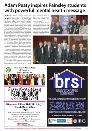 35
Let The Uttoxeter & Cheadle Voice take your business to local homes. To Advertise email uttoxetervoice@hotmail.co.uk, phone 01538 751629 or 07733 466 970
C
headle's Painsley Catholic College was
honoured to welcome Olympic champion
Adam Peaty recently for an inspiring and
thought-provoking visit in partnership with YESS
Staffordshire. Adam, a former student of Painsley,
returned to the school as a newly appointed
ambassador for YESS, using his platform to raise
awareness of mental health challenges and encourage
open conversations among young people.
In a moving presentation, Adam shared his
personal journey, speaking candidly about the mental
health struggles he has faced and how he has learned
to overcome them. His honesty, courage, and passion
for breaking down the stigma surrounding mental
health resonated deeply with both students and staff.
Adam’s message was clear—seeking support is a
strength, not a weakness, and prioritising mental well-
being is just as important as physical health. Students
had the incredible opportunity to engage with Adam
in a Q&A session, where he offered valuable insights
and encouragement. The visit was made even more
special by the chance for students to take photographs
with Adam, a moment they will cherish for years to
come.
Reflecting on the event, one student commented,
"Adam's talk really helped me realise that I am not
alone in my struggles. It was reassuring to hear that
even someone as successful as him has faced challenges
and overcome them." Another student added, "His
honesty was so refreshing. It made me feel like I could
open up more about my own experiences and not
beafraid to ask for help.
"The college extends its heartfelt thanks to Adam
Peaty for his time, generosity, and commitment to
supporting young people. His visit has left a lasting
impact, inspiring studentsto be
open about their emotions,
support one another, and
recognise the importance of
mental well-being.
A special thank you also goes
to YESS Staffordshire for their
ongoing work in providing vital
mental health support to young
people. Painsley Catholic College
is proud to continue fostering a
compassionate and supportive
community where every student
feels valued and heard.
Adam Peaty inspires Painsley students
with powerful mental health message
Kingstone Village Hall ST14 8QG
March 22nd 2025
7-9pm
Well known high street brands up to 75% off -
also French and Italian Designer wear
Tickets only £5 - pay on the door
Profits will go to the Children’s Air Ambulance
and other Inner Wheel Charities
The Inner Wheel Club
of Uttoxeter
invite you to an
TOP 3
ROOFING CONTRACTORS
2024
8 Bamford Grove, Uttoxeter ST14 5NS
 