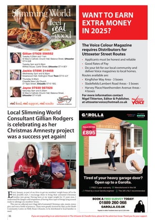 36 If you are responding to an advertisement in The Uttoxeter & Cheadle Voice, please let the advertiser know. Thank you for your support.
Gillian 07928 556552
Tuesday 9.30am and 11am
St Mary’s Catholic Church Hall, Balance Street, Uttoxeter
ST14 8JB
Tuesday 5pm and 6.30pm
Wilfred House, Carter Street, Uttoxeter ST14 8EY
Jackie 07896 214458
Wednesday 5pm and 6.30pm
Greatwood Hall, Hollington Road Tean ST10 4JY
Thursday 9.30am
Cheadle New Life Church
37 Tape Street, Cheadle ST10 1BG
Jayne 07939 987829
Saturday 8am and 9.30am
St Mary’s Catholic Church Hall, Balance Street,
Uttoxeter ST14 8JB
Local Slimming World
Consultant Gillian Rodgers
is celebrating as her
Christmas Amnesty project
was a success yet again!
E
very January, as part of my drive to get my members’ weight losses off to the
best possible start, I encourage them to bring their unwanted Christmas
Goodies into group. Having been at my target weight for 13 years now, I
understand the dangers and temptations of having these types of things lying around
ready to sabotage my members’ losses.
This year we collected over 4 bags full of unwanted Christmas cake, sweets, mince
pies, and even a bottle of prosecco. These were greatly received by Mary at the Heath
Community Centre on Holly Road, Uttoxeter, to be distributed to local families in
need.
The Voice Colour Magazine
requires Distributors for
Uttoxeter Street Routes
• Applicants must be honest and reliable
• Good Rates of Pay
• Do your bit for our local community and
deliver Voice magazines to local homes.
Routes available are:
• Kingfisher Way Area - 3 boxes
• Sladefields/Lambert Road Areas - 5 boxes
• Harvey Place/Hawthornden Avenue Areas -
4 boxes
For more information contact
Nigel Titterton, Editor & Publisher,
at uttoxetervoice@hotmail.co.uk
WANT TO EARN
EXTRA MONEY
IN 2025?
Uttoxeter
& Cheadle
Uttoxeter
& Cheadle
 