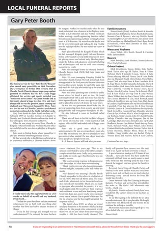 40 If you are responding to an advertisement in The Uttoxeter & Cheadle Voice, please let the advertiser know. Thank you for your support.
LOCAL FUNERAL REPORTS
Gary Peter Booth
The funeral service for Gary Peter Booth “Beacon”
who passed away peacefully on 16th December
2024, took place on Friday 10th January 2025 at
Cheadle Parish Church where a large congregation
gathered to celebrate his life. Rev. Garry Higgs
officiated the service and music included was
“tomorrow never comes” by Garth Brooks and as
the family shared a huge love for Elvis and Gary
always said he was the greatest, music coming out
of church was “How great thou art”, by Elvis. Peter
was laid to rest in Cheadle Cemetery and shared
memories continued at the Guild Hall afterwards.
Gary Peter Booth aka Peter Booth was born on 27
February 1949 at Gordon Avenue in Cheadle to
Dorothy and Frederick Booth and was the third of
four siblings to Terry, Maureen and Kevin.
When he was young he moved from Cheadle to
Kingsley (where Dorothy and Fred ran the post office
successfully) and he was also an alter boy at Kingsley
church.
Peter went to Bishop Rawle school passed his 11
plus and attended uttoxeter grammar school.
He had several jobs in his lifetime and started as
an apprentice toolmaker at Thomas Boltons, drove
for tungate, worked on market stalls when he was
made redundant, was a bouncer at the highway man,
worked at JCB uttoxeter and also Norton chemicals
before starting a small engineering business called
brookhouses engineering and then working his final
years at JCB Rocester. He retired on the day he was
65. He loved retirement and walking his dog Freddie
was the highlight of this. He was mainly an expert at
relaxing.
Peter played football for Kingsley United which
his dad managed, Kingsley youth club and Ipstones
before unfortunately several ankle injuries cut short
his playing career and retired early. He also played
cricket for Boltons and oakamoor opening the batting
and wicketkeeper and was an avid cross country
runner in his youth.
Peter also managed teams in Saturday football,
Cheadle Rovers, Leek CSOB, Ball Haye Green and
Cheadle SMU.
After 10 years managing Kingsley United he
moved to Cheadle United. He took a step back from
management in the final years and became chairman
but was there every Sunday to watch the team play
and watch his lads play who ended up in the team, he
was also an umpire.
Peter also loved spending time in the local public
house where he loved a pint or two. He loved
watching football with a pint but more than that he
loved a game of cards. He was a very good card player
and he played in several crib teams for many years.
He was also very passionate about Stoke city. He
grew up supporting them from an early age and loved
going to home and away games throughout his life.
He also followed a team in Scotland called
Montrose.
These were all loves in his life but Peter’s biggest
love in his life was his wife. They married at leek
registry office in 1983 and ended with 41 happy years
together.
Peter was a good man which is an
understatement. He was an extraordinary man who
acted like an ordinary one. He was always kind and
gave advice when needed. He was a kind man who
loved people and people loved him.
R.I.P Beacon, heaven will look after you now.
Family mourners
Sharon Booth (Wife), Andrew Booth & Amanda
Shatwell (Son & Partner), Steven Booth & Dominic
Bennett (Son & Partner), also rep Delilah Booth
(Granddaughter), Garry Booth & Laura Green (Son
& Partner)also rep Michael Booth (Son), Ryan Booth
(Grandson), Derek Mills (Brother in law), Trish
Booth (Sister in law)
Nieces and Nephews
Anna Talbot, Alex Booth, Russell & Caroline
Mills, Lyndon Mills
Bearers
Mark Brindley, Keith Shenton, Martin Johnson,
Peter (Curly) Johnson
Others Present
Mick Beardmore, Simon Kibler, Dale Taylor,
Mark Taylor also rep Jill Taylor, Tony & Elaine
Webster, Mark & Jennifer Coxon, Trevor & Julie
Finney also rep Mitchell Finney, Lee & Lynn Bould
also rep Margaret Bould, Chris Boden, David Giles,
Jacqui Clark also rep Oliver & Ross Goodwin, Rich
& Ange Bloor, Neil & Samantha Edwards, Chris &
Janice Gallon, Nick Jones, Julia Smith, Mick Bentley,
Paul Carnwell, Timothy & Annice Jones, Chris
Naylor, Alan & Cynthia Finney, Pat & Brenda Chell,
Dex & Sam Walker also rep Tom & Amy Walker,
Adam Walker also rep Lucy, Karen Sellers also rep
Trev, James, Matthew & Lou, Mick Bostock, Jayne
Jeffries & Geoff Kent also rep Amy, Tom, Matt, Laura
& Lyndsey, Nigel Rushton also rep Mr & Mrs Duncan
Campbell, Peter Key also rep Mr & Mrs Norman
Edwards, Lyndon & Dawn Beardmore also rep family,
Mark Crutchley, Gordon & Jean Chandler also rep
Garry & Lyn, Graham Alcock, Alan Hodgkinson also
rep Barbara, Mike Crump, John & Cherrill Smith,
Melvyn Chandler also rep Margaret, Jim & Sue
Cartlidge, Mark & Donna Brindley also rep Rachel
Bradburn, Stewart Cox, Robert Proud also rep Penny
Nash, Richard Proud, Alan Pedder, John Brown,
Graham Stubbs also rep Jamie Newton-Taylor, Ken &
Lynne Harrison, Hayley Bloor, Brian & Gwen
Walklet, Craig Walklet also rep Rachel, Philip &
Yvonne Jones, Jeff Machin, Barry & Ann Gratton,
I would like to take this opportunity to say a few
words on behalf of myself and my husband,
Peter Booth…
The last few years have been such an emotional
rollercoaster for us both with one thing after
another that Pete has had to endure because of
illness.
To say he had courage and strength was an
understatement!!! He endured the most barbaric
cancer treatment five years ago. This in my
opinion contributed to some of the other complex
complications that arose. Sadly once pneumonia
got hold a few weeks ago it beat him as he was too
weak to recover.
The heartwarming response to his passing on
16th December 2024 has been overwhelming.
Thank you to everyone who has sent messages,
flowers and gifts, sympathy cards and visited the
family.
Pete’s funeral was amazing! Cheadle Parish
Church was packed to the rafters in celebration of
his life. Wow! We were all blown away. The wake
and drinks afterwards in his favourite local was
also packed out! Incredible. Thank you so much
to everyone who attended the service, it is very
much appreciated. He would have been so proud
and emotional to see and hear how many people
loved him. I can also assure you he loved each and
every one of you too. I’m so proud of him and the
life he achieved and he thoroughly deserved the
response he had.
The family chose RNLI as where we would
send any donations in his memory. He had a deep
affection for the people who volunteered to risk
their own life to save others from drowning and
trouble. £1,000 has been kindly donated. The
family will present these monies over the next
week or so. Again we thank everyone so much.
A special mention must go to J. P. Keates & Son
Cheadle… especially Scott. You have made this
extremely difficult time so much easier to deal
with. From our first meeting until the day of the
funeral the support you have given the family is
amazing.
Reverend Garry Higgs of Cheadle Parish and
Freehay is the most kindest man you could ever
wish to meet and we thank you so much also for
delivering a very special service for Peter. He
would have loved it.
I must mention Dolly Bird Catering as they are
fantastic. The food and service they provided for
the wake in The Guild Hall afterwards was
lovely… thank you.
My family, friends and work family have been
wonderful. The support shown to me has been so
uplifting.
To say life is going to be different for us all is
an understatement. He is irreplaceable. He fought
to the bitter end. He loved life and wanted his to
continue for as long as possible.
My warmest thanks and kind regards go to you
all on behalf of a very special man…
Sharon Booth
Continued on next page…
 