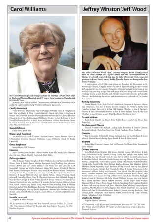 42 If you are responding to an advertisement in The Uttoxeter & Cheadle Voice, please let the advertiser know. Thank you for your support.
Carol Williams
Mrs Carol Williams passed away peacefully on Saturday 12th October 2024
at Blackpool Victoria Hospital, aged 77 years. Carol resided in Cheadle and
previously Tean.
A service was held at Stafford Crematorium on Friday 8th November 2024
and Civil Celebrant Michaela Warrilow officiated the service.
Family mourners
Peter Williams (Husband), Paul & Philippa Williams (Son & Daughter in
law) also rep Poppy & Pixie (Grandchildren), Sue & Nick Mee, (Daughter &
Son in law), Darell & Jennifer Porter (Brother & Sister in law), Janet Fletcher
(Sister in law), John & Rosamund Williams (Brother in law & Sister in law),
David Williams (Brother in law), Berni Williams & Nathan Beardmore (Sister
in law & Partner), Pam & Stephen Cambell (Sister in law & Brother in law),
Alec McCreedy (Uncle)
Grandchildren
Chloe Mee, Jonah Mee
Nieces and Nephews
Michael Geary, Sarah Clayton, Andrew Porter, Simon Porter, Lydia &
Christopher Greaves, Maxine Williams, Laura Williams, Mark & Becky
Campbell,
Great Nephews
James Geary, Wilf Greaves
Cousins
Nicky Stubbs, Jenny Stubbs, Dianne Stubbs, Karen McCreedy, Julie Titterton
also rep Jane Moore, Mandy Haywood, Mark Lewis
Others present
Alan & Lesley Wigley, Vaughan & May Williams also rep Raymond & Sylvia
Hines, Peter & Sandra Brain, Marian Rowlands, Beryl Buckley, Sue Johnson,
Diane Clowes also rep Dawn Maley, Lynn Smith also rep Cheadle U3A
Sugarcraft Group, Jan Warby, Margaret Moss, Betty James, Elizabeth Harris,
Pam Keates, Tim Cooper, Yvonne Lees, Andy & Jane Barker, Wayne Derbyshire
also rep Sarah, Margaret Derbyshire also rep John, Ken & Lynne Harrison,
Maurice & Jackie Milward also rep Karen Tatton, Emma Proctor, Mark
Milward, Dorothy Gilbert, Tony & Christine Harrison, Ken Milward, Roger &
Brenda Short, Roger & Ruth Noble, Geoff & Emma Denton, Michael & Val
Palmer, Pauline Cope also rep David & Jennifer Barks, Gayleen Milward, Joan
Bott, Sarah Garner, Jane Evans, Liz Clowes & John Brindley, Tony & Shirley
Moreton, Jackie Wild, Liz Haines, Beverley Whittingham also rep Pat Shenton,
David Whittingham also rep Sarah, Stephanie Lawrence also rep David, Larry
& Pam Linty, David & Maria Cooper, Louise Morris, Victoria Campbell, Carole
Ratcliffe
Unable to attend
Stephen & Mavis Simcox
All Enquiries to JP Keates and Son Funeral Services (01538 752 164)
The Voice sincerely thank JP Keates and Son Funeral Services for this
Funeral Report.
Jeffrey Winston‘Jeff’Wood
Mr. Jeffrey Winston Wood, “Jeff” (former Kingsley Parish Clerk) passed
away on 26th October 2024, aged 82 years. Jeff was a beloved husband of
Sheila, loved and respected step dad to Kyle, Oliver and Tom, a special
grandad to Kane, Darci, Macey, Bobby, Lincoln, Bruce and Remy and a dear
friend to many.
A celebration of Jeff’s life took place on Tuesday 3rd December at St.
Werburgh’s Church, Kingsley, with Ven. John B. Hall officiating the service and
Jeff was laid to rest in Kingsley Cemetery. Hymns included Jesu, lover of my
soul, O God, our help in ages past and Abide with me, along with chosen Bible
readings and a poem. Family and friends shared refreshments at Cheadle
Cricket Club following the service and donations were collected for The Stroke
Association.
Family mourners
Sheila Wood (Wife), Kyle Cox & Lana Knott (Stepson & Partner), Oliver
Ley (Stepson), Tim Ley & Emily Keates (Stepson & Partner), Sheila Cox
(Mother in law), Steven Cox & Sue Hill-Lawton (Brother in law & Partner),
Darren & Vicky Bromfield (Brother in law & Sister in law), Tony & Julia Cox
(Brother in law & Sister in law), Nigel Faulkner (Brother in law)
Grandchildren
Kane Cox, Darci Cox, Macey Cox, Bobby Ley, Lincoln Cox, Bruce Ley,
Remy Ley
Nephews and Nieces
Daniel Bromfield & Rachael Lindop, Jade Bromfield & Simon Gibson,
Rebecca Mobley, Chris Cox, Tom Cox, Dylan Faulkner, Freya Faulkner
Cousins
Ken & Jennifer Whitefield, Diane Holland also rep Ian Holland & Gary
Alcock. Sharon Booth also rep Peter Booth & Ron & Edna Alcock
Bearers
Robert Day, Duncan Cowans, Neil McPherson, Neil Baker, John Woodward,
Dave Mould
Others present
Jean Heath, Dean Brindley, Cllr James Aberley, Louise Cliff, Robert & Judy
Day, Duncan & Cecily Cowans, Hilary Corby, Ian Hough, Vin Ryder, Neil
Somerville also rep Cheadle Cricket Club, Trevor Sellers also rep Karen, James
& Matthew Sellers, Martin & Nicola Keates also rep Duncan & Tracy Keates,
Barbara Grzegorzek, Richard Ellis, Martin Sidley, John Woods, Malcolm Barlow,
Derek Mills, David Mills, Albert Finney, Andrew Finney, Alex Maddox, Robert
Maddox, Mark Reynolds, Nigel Rushton, Philip Alcock also rep Sue, David
McPherson, Justin Mould, Ian Campbell, Alan & Lynne Stevenson, John
Stevenson, Richard Sidley, Sam Reynolds, Tom Moult, Alan McLaughlin, John
Mills, Howard Amison, Nick Malbon, Stewart Ratcliffe, Ken Unwin, Paul
Arrowsmith, Ivor Lucas also rep Debbie Jones, Ian & Val Thorley, Kayleigh
Keates, Gary & Christine Allt, John Wood, William Spooner also rep Valerie
Rice, Barry Spooner, Ray & Sandra Welford , Brian Bogie, Tom Walker,
Margaret Brunt, Tracey Brunt, Susan Roberts, Stephanie Scott, Graham Buckett
& Janet Hall also rep Adrian Hall, Peter Matthew, Ian Callaghan, Dave & Lynne
Quinton, Phil McPherson, Pat Callaghan, Sim Vassel, John Allen also rep Layla
Allen and Paul & Brenda Harrison Robert Clowes also rep Kathryn, Paul
Daniels, Pam Thompson, Tracie Simons, Matt Carnwell also rep Dave Carnwell,
Eileen Callaghan, Chris Whieldon
Unable to Attend
Nigel & Marcia Titterton.
All Enquiries to JP Keates and Son Funeral Services (01538 752 164)
The Voice sincerely thank JP Keates and Son Funeral Services for this
Funeral Report.
 