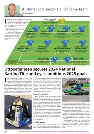 48 If you are responding to an advertisement in The Uttoxeter & Cheadle Voice, please let the advertiser know. Thank you for your support.
F
ollowing the very sad death of Roy ‘Razzer’
Astbury, a Voice Legend, local football
expert Tony Elliott is taking up the reins
of The Voice All-time Soccer Hall of Fame
Team which was created for The Voice 18
years ago by Razzer…
Razzer said he always wanted his
column to continue in The Voice and
Tony has taken up the baton.
It will be very interesting if
Tony selects ‘old favourites’ in his
forthcoming team alongside
players who hadn’t yet made
the prestigious Hall of Fame
teams…
TONY BAILEY
Cheadle United FC
Solid defender who was
good in the tackle and
overlapping.
KEVIN BOOTH
Kingsley United FC
Excellent defender who
was terrific in the air.
PHIL GRAINGER
Leigh United FC
Good reader of the game and
always got his fair share of goals
from set-pieces.
MICK RICHARDSON
Rocester FC
Stylish player and a solid
defender.
BRIAN DODD
Wheatsheaf Athletic FC
Busy footballer who always
gave 100%.
MARTIN GADSBY
Bulls Head FC
Terrifically gifted player
who was one of the best in
the area.
KEVIN ALLCOCK
Elkes FC/Cheadle United FC
Hard, solid and strong in the
tackle. A fantastic will to win
character.
WALTER STROLHOLM
Uttoxeter Town FC
Outstanding winger who
was always prepared to
take on full backs.
ANDY CAMPBELL
Cheadle United FC
Speedy winger who was capable of
scoring many goals.
JAMES CURLEY
Uttoxeter Town FC
Quick, talented player who could
perform to the highest level in defence
or attack. Brilliant in the air.
PETER SWANWICK
Rocester FC
One of the finest keepers in local
football. Great, allround
sportsman. Top chap too.
We have inserted one football club each
player has performed for.
Obviously, many have played for several
clubs in their careers.
All-time local soccer Hall of Fame Team
by Tony Elliott
I
n an extraordinary display of talent and
determination, with wheel to wheel racing at
speeds up to 80mph, 14-year-old racing sensation
Jacob Brown from Uttoxeter has clinched the
prestigious 2024 National Championship title in the
Global Karting League Electric series. Over the course
of nine thrilling rounds hosted at iconic UK circuits —
the breeding ground for racing legends such as Lewis
Hamilton, Jenson Button, Lando Norris, and George
Russell — Jacob showcased his skill with two emphatic
race victories and five additional podium finishes.
The season reached its climax at Silverstone, where
Jacob was presented with the championship trophy at
the annual Kart Mania Show. The honours were
delivered by Global Karting League founder and
former Formula 1 race engineer, Rob Smedley,
alongside Ferdi Porsche, descendant of the famous
Porsche family. Reflecting on his success, Jacob said,
“Securing a national title was my only objective for
2024, but now I need to use this as a platform to build
on and achieve even more in 2025.”
Looking Ahead to 2025
Jacob is already setting his sights on bigger
challenges for the upcoming season. He aims to
compete in three national karting championships
spanning 22 rounds across the UK. In addition,
February will mark his participation in the Junior
Saloon Car Championship scholarship selection event,
where he hopes to secure a drive in the esteemed 2025
Junior Saloon Car series — a key milestone for aspiring
professional drivers.
Jacob’s father, Matt Brown, highlighted the young
racer’s remarkable journey and potential. “Since the age
of eight, Jacob has demonstrated an innate racing
ability. However, it was his maturity during races in
2024 that set him apart. Consistency, combined with
raw speed, has led to race wins and podium finishes.
Transitioning from karts to cars is the next natural step
in his young career.”
A Call for Support
A major hurdle for Jacob’s continued success,
however, is funding. Motorsport, even at grassroots
levels, demands substantial financial investment. Matt
outlined the challenge ahead: “Sponsorship is now key
to ensure Jacob reaches his full potential and fulfils his
dream of becoming a professional racing driver. We
need to secure £9,800 to cover the 2025 karting entry
fees alone, not to mention additional costs for
coaching, travel, and accommodation.”
Local businesses and motorsport enthusiasts have
a unique opportunity to be part of Jacob’s journey.
Sponsors can have their branding featured on Jacob’s
nationally-recognized racewear, his website
(www.jacobbrownracing.com), and across his social
media platforms.
For those inspired by Jacob’s story, supporting him
now could be an investment in the future of British
motorsport. As Jacob prepares to tackle even greater
challenges in 2025, one thing is certain: his journey is
only just beginning, and his drive to succeed knows no
limits.
Uttoxeter teen secures 2024 National
Karting Title and eyes ambitious 2025 goals
 