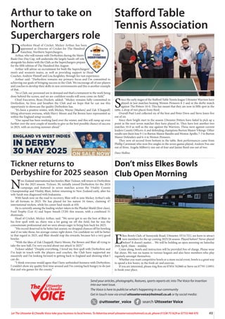 49
Let The Uttoxeter & Cheadle Voice take your business to local homes. To Advertise email uttoxetervoice@hotmail.co.uk, phone 01538 751629 or 07733 466 970
Arthur to take on
Northern
Superchargers role
D
erbyshire Head of Cricket, Mickey Arthur, has been
appointed as Director of Cricket for The Hundred
franchise, Northern Superchargers.
Arthur, who will remain with Derbyshire during the Metro
Bank One-Day Cup, will undertake the largely hands-off role
alongside his duties with the Club, as the Superchargers prepare
for the fifth edition of The Hundred this August.
Arthur will advise on recruitment for both the Superchargers’
men’s and women’s teams, as well as providing support to Head
Coaches, Andrew Flintoff and Lisa Keightley, through his vast experience.
Arthur said: “Derbyshire remains my primary focus and I’m committed to
achieving our goals of bringing success to the Club. We encourage all of our players
and coaches to develop their skills in new environments and this is another example
of that.
“As a Club, our personnel are in demand and that’s a testament to the work being
done behind the scenes, and we are confident results will soon come on-field.”
Chief Executive, Ryan Duckett, added: “Mickey remains fully-committed to
Derbyshire, he lives and breathes the Club and we hope that he can use this
opportunity to showcase the quality Derbyshire has.
“It’s been a positive winter, with Mickey, Wayne [Madsen] and Zak [Chappell]
lifting silverware overseas, while Harry Moore and Pat Brown have represented us
within the England setup recently.
“Our squad has been working hard over the winter, and this will ramp up even
further over the next couple of months to give us the best possible chance of success
in 2025, with an exciting summer ahead.”
Stafford Table
Tennis Association
S
ince the early stages of the Stafford Table Tennis league Uttoxeter Warriors have
played in just matches beating Weston Pioneers 8-2 and in the derby match
against The Potters 10-0. This has meant that they are now in fifth spot in the
table, a drop of two places from third.
Overall Paul Lord collected six of the best and Peter Drew and Steve Jones five
out of six.
Since their bright start to the season Uttoxeter Potters have failed to pick up a
point in the next seven matches they have played in. They have lost another two
matches 10-0 as well as the one against the Warriors. These were against current
leaders County Officers A and defending champions Burton Manor Vikings. Other
results saw them lose 9-1 to Burton Manor Bandits and Weston Apollo, 7-3 to Burton
Manor Defenders and 6-4 to Weston Pioneers.
They now sit second from bottom in the table. Best performances came from
Phillip Carminati who won five singles in the seven games played, Andrew Fox one
out of three, Angela Milberry one out of four and Janine Reed one out of two.
Dave Hollins
Don’t miss Elkes Bowls
Club Open Morning
E
lkes Bowls Club, of Sunnyside Road, Uttoxeter, ST14 7LU, are keen to attract
new members for the up-coming 2025/26 season. Played before? Never played
before? It doesn’t matter… We will be holding an open morning on Saturday
26th April, 10am - midday.
Come along, bowls and instruction will be provided free of charge. Please wear
flat shoes. We run six teams in various leagues and also have members who play
regularly amongst themselves.
Whether you want competitive bowls or a more social event, bowls is a great way
to spend a few hours, in the fresh air and exercise.
If you are interested, please ring Ron on 07854 762860 or Steve on 07795 110951
to book your place.
Tickner returns to
Derbyshire for 2025 season
N
ew Zealand international fast bowler, Blair Tickner, will return to Derbyshire
for the 2025 season. Tickner, 30, initially joined Derbyshire for the 2024
campaign and featured in seven matches across the Vitality County
Championship and Vitality Blast, before returning to New Zealand early, after his
wife Sarah was diagnosed with leukaemia.
With Sarah now on the road to recovery, Blair will re-join Mickey Arthur’s side
for all formats in 2025. He has played for his nation 34 times, claiming 47
international wickets, while his career haul stands at 450.
He is currently among the leading wicket-takers in the Plunket Shield (first-class),
Ford Trophy (List A) and Super Smash (T20) this season, with a combined 31
dismissals.
Head of Cricket, Mickey Arthur, said: “We never got to see the best of Blair in
his first spell with us, there was a lot going on off the field, but he was the
consummate professional and we were always eager to bring him back for 2025.
“His record deserved to be better last season, we dropped chances off his bowling
and if we take those, his average comes right down. I’m confident we will be better
in that regard in 2025, and Blair should reap the rewards, because he’s a very good
bowler.
“With the likes of Zak Chappell, Harry Moore, Pat Brown and Blair all vying to
take the new ball, I’m very excited about our attack in 2025.”
Tickner added: “Despite everything, I loved my first spell with Derbyshire and
I’ve kept in touch with the players and coaches, the Club have supported me
massively and I’m looking forward to getting back to England and showing what I
can do.
“I think everyone would agree that I have unfinished business with Derbyshire,
I couldn’t show my quality first time around and I’m coming back hungry to do just
that and win games for the county.”
Send your articles, photographs, features, sports reports etc into The Voice for insertion
into our next issue.
The Voice is here to publicise what’s happening in our community
Get in touch now via email uttoxetervoice@hotmail.co.uk or by social media:
@uttoxeter_voice search Uttoxeter Voice
Uttoxeter
& Cheadle
Uttoxeter
& Cheadle
 