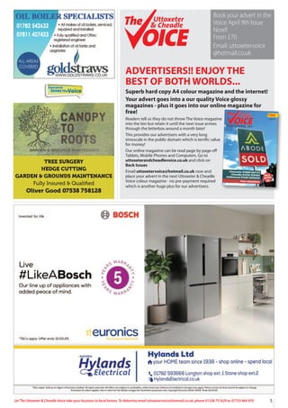 5
Let The Uttoxeter & Cheadle Voice take your business to local homes. To Advertise email uttoxetervoice@hotmail.co.uk, phone 01538 751629 or 07733 466 970
ADVERTISERS!! ENJOY THE
BEST OF BOTH WORLDS...
Superb hard copy A4 colour magazine and the internet!
Your advert goes into a our quality Voice glossy
magazines - plus it goes into our online magazine for
free!
Readers tell us they do not throw The Voice magazine
into the bin but retain it until the next issue arrives
through the letterbox around a month later!
This provides our advertisers with a very long
timescale in the public domain which is terrific value
for money!
Our online magazine can be read page by page off
Tablets, Mobile Phones and Computers. Go to
uttoxeterandcheadlevoice.co.uk and click on
Back Issues
Email uttoxetervoice@hotmail.co.uk now and
place your advert in the next Uttoxeter & Cheadle
Voice colour magazine - no pre-payment required
which is another huge plus for our advertisers.
Uttoxeter 01889 567777
Cheadle 01538 750081
Ashbourne 01335 300600
Free valuations
SELL
WITH
US
FREE
Uttoxeter
& Cheadle
Uttoxeter
& Cheadle
Issue 127
A QUALITY MAGAZINE - NOW IN OUR 18th YEAR!
Uttoxeter
& Cheadle
Uttoxeter
& Cheadle
Book your advert in the
Voice April 9th Issue
Now!!
From £70
Email: uttoxetervoice
@hotmail.co.uk
Everyone
lovesTheVoice
TREE SURGERY
HEDGE CUTTING
GARDEN & GROUNDS MAINTENANCE
Fully Insured & Qualiﬁed
Oliver Good 07538 758128
 