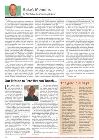 50 If you are responding to an advertisement in The Uttoxeter & Cheadle Voice, please let the advertiser know. Thank you for your support.
The good old days
The Good Old Days
photographs on pages 44-45
have been identified as:
1 Uttoxeter Wanderers 1961
(April).
Back Row: Graham
Forrester, Stanley, Brian
Cox, Podge Adams, Tony
Slater, Pete Sinclair.
Front Row: Alan Bowd,
Terry Shand, Mick Harper
(Capt), Mick Danks,
Alistair Thursfield.
2 Workers at Thomas
Boltons Fitting Shop are
pictured in the late 1950's.
Back Row: Billy Nicholls,
Graham Barks, Stan
Capewell, Harry Keates,
Bert Brandrick, Raymond
Keeling, Bernard Simms,
Charles Poole.
Front Row: Jim Plant, Tony
Barrow, Bill Brindley, Ken
Bull, Bill Snow, Ted Leek,
Alex Shaw, Tommy Read,
Jack Wood, Albert
Horleston, Don Cope.
3 Cheadle Mackenzie School
in the early 1950's.
Back Row: Pam Bentley,
Shirley Betson, Nancy
Kinder, Jean Hall, Betty
Smart, Stuart Hollinshead,
Barrie Moreton, ?, Austin
Harrison, Harold
Matthews.
Centre Row: Mick
Carrington, Robert
Spooner, Alan Jackson,
Head Boy Derek Cope,
School Head Mr Gibbs,
Head Girls Shirley Coxon,
Ann Martin, Eileen Stuart,
Janet Hall.
Front Row: Melvin Croft,
Shirley Bevans, Wendy
Powerwill, Lionel Wright.
4 Joyce Bloor, Lyn Shephard,
Pat Burden and Lil Nut
taken at the Uttoxeter Fire
Station Dance about 1977.
5 Richard Burden as the
Mummy and fellow
'characters' at the Uttoxeter
Carnival about 1980.
5 Hope and Anchor
Christmas Party at St
John's Hall in Uttoxeter
1970.
Hello again,
We lost a real character just before Christmas with the
sad passing of Pete 'Beacon' Booth. Not just a character
but a good friend in my case. His passing will obviously
be felt more by his wife Sharon and his lads. Our thoughts
and condolences are with them and only time will ease
their sorrows.
Where do you start when talking about Beacon? I
knew him for over half a century when we both worked
at Boltons, I served the first year of my apprenticeship in
the training school there under Deryk Hall before I was
dispatched to the machine shop under Sam Bradshaw,
Beac was upstairs in the machine shop toolroom.
Our paths crossed regularly mainly due to our mutual
love of football and I probably spent more time upstairs
than I did at my workplace downstairs, that was of course
until my superintendent Albert 'Nobby' Clarke clocked
me once too often!
It wasn't too long before I myself was transferred to
the toolroom where we would spend eight hours a day
together. Our foreman was Benny Ward and Charlie
'Snowy' Snow was our chargehand. It was a small band of
brothers including Mick Bostock, Pete Key, Alan Barks,
Billy Alcock, Philip Berresford, Fred Shaw and later Garry
Thorley and Pete Rushton and Karl Thorley. And boy, did
we have some fun!! Never a dull moment and of course
with Curly Johnson and Kev Rogers working just outside
in the top machine shop there was always some mischief
at hand.
As I mentioned earlier, sport and in particular
football were always prominent. Most of us supported
and followed Stoke City when we had a very good side,
winning the Football League Cup and getting to two
semi-finals of the FA Cup. Most of us were involved in
local junior football in some capacity. I had already played
with Kingsley YC before joining Kingsley Utd. Beac
played a big part in that and they were run by his father
Fred and accomplice Jim Winning senior. We played at
the bottom of Kingsley Bank, just on the left before
leaving the village, I'm sure someone will remember the
name of the ground. The club then changed their name
and ground, becoming Kingsley Village Hall.
We played in the Leek and Moorland League against
teams from Cheadle, Leek, Brown Edge, Werrington and
Ipstones. There were a lot of local teams and rivalry with
everyone so familiar with each other's players. And Friday
afternoon was always an expensive one down in the
Valley as all the teams had their fundraising in place
consisting of totes etc and you had to participate in them
all.
We also had the works knockout competitions which
were held on the sports ground in Oakamoor. The pitches
down there were some of the best around as the
groundsmen in those days were works employees.
The Machine Shop did really well in both the football
and cricket competitions regularly getting to the finals
and winning. We had players that excelled in both
formats.
Beac was also a committed union man. He was our
shop steward for many years and was bitterly
disappointed when he didn't get the works convenor vote.
In fact it wasn't too long after that he left Boltons for
pastures new, still in engineering even setting up his own
business.
I can remember a few times when he was negotiating
with the company that he would return from the meeting
with the words:
'Right lads, give it the red button, we're going home'.
He was a very clever man. Grammar school educated
and always committed to the cause. He was a fighter for
workers' rights and whatever he took too. After retiring
from playing he then plied his knowledge to
management, His clubs included both Leek teams in the
County League, CSOB and Ball Haye Green, Cheadle
Town, but his most successful and fulfilling time was at
Cheadle Utd. Every season they would compete for titles
and cups and also entering The Midland Sunday Cup and
the National Sunday Cup which was amazing for a small
town club. He will go down alongside Alan Smith as the
club's most successful manager…
He also enjoyed his cricket. Liked to keep wicket and
bat, which he did with Boltons and once he retired,
carried on as an umpire in the North Staffs League.
We didn't see as much of one another after I left
Boltons but kept in touch. He'd occasionally come to Leek
Town and I the same to watch Cheadle Utd, always
followed by a few pints. He was a deep thinker on both
games, had strong views and was always interesting to
listen to.
Drinking, playing pub games were some of his
favourite pastimes. I played darts with him and Curly at
the Royal Oak in Cheadle when Neville and Christine
Parkes kept the pub. He would come to Kingsley Holt to
pick me up then we'd go for Curly, next stop was Salt's
chip shop. A game of darts, usually a gallon later and he'd
drop us both off. How I ever got to work the next day, I
don't know but a gallon to them pair was par for the
course!
His funeral was held at St Giles Church in Cheadle
and the wake at the Guild Hall. The church was full which
tells you everything about his popularity and respect that
the town had for Beac. The Guild Hall was the only venue
that could have catered for the numbers that attended.
There were people I hadn't seen in years and we all
had our own stories of him to tell and believe me
everyone had a different one. His closest friends, old
stalwarts from his Utd days, Curly, Big Steve, Jagger,
Webby, Hodge, Ted, and Gilbert were there to say their
farewells.
It was sad but in another way joyous, we could
remember him and relive our best and fondest memories
of him. They will live on forever - Beac, you will never be
forgotten…
All the best. Bake.
Bake’s Memoirs
by Neil Baker, local sporting legend
P
ete ‘Beacon’ Booth got
involved in football in his
early teens by playing for
Kingsley Y.C., then when Pete’s dad
Fred formed Kingsley United, Pete
moved clubs to play with his Father.
However, Pete’s playing days
were cut short by an injury so as
Fred got a little older, Pete stepped
up to manage United and had a
good ten years running Kingsley
United, winning cups and winning
the league on one occasion until, like most Clubs.
United ran its course and folded after which Peter
briefly moved to play for Ipstones F.C. for a while.
Pete then took time away from local football to
watch his beloved Stoke City F.C .and watch non-
league games for a while before being approached
by Cheadle United F.C.to try to rescue the club from
the mire it had been left in.....
Thinking I was on to a loser due to the state the
club was in, I was stunned when Peter said yes
straight away and said lets gets started ASAP...
After a very rocky start due to lack of players,
Pete went on over the next couple of years to build
what I believe was the best side Cheadle had seen in
the last fifty years while playing in possibly the best
Sunday League in Staffordshire at the time - the
P.D.S.L Premier Division.
United went on to win numerous trophies,
league cups, division cups plus the Sentinel Sunday
Cup twice then topping the Premier League,
winning 18 out of 18 games - a record never
matched right to the demise of the P.D.S.L.
Then there was Pete always
said was his finest hour by winning
the Midland Sunday Cup after
which Pete said let’s have a go at the
National Cup which included the
best Sunday sides in the country
and Pete took the club to the last
eight of this cup, only losing 1-0 to
Lodge Cottrell - a game United
should have won easily, again this
has never been reached by any club
in Staffordshire to this day.
While Pete was running United he decided to
try his luck managing on Saturday’s again and went
on to manage Ball Haye Green, Leek C.S.O.B.,
Cheadle Rovers, Rocester Reserves, and Cheadle
S.M.U, having reasonable success along the way.
As Peter got a little older he said it was time for
a younger man to run United and stepped down to
allow Lyndon Beardmore and Paul McGuire to take
the reins and Pete took the role of Club Chairman
until the demise of the club in 2020.
What can anybody say about the record of a
small town Sunday morning football club that
reached the heights that it did and even though the
club had success prior to Pete joining, this Gent
called Peter Booth took the club to heights never
thought possible to little old Cheadle United.
Peter Booth was a real local sporting legend and
a great guy to boot and will be greatly missed by
many.
R.I.P. Pete.
By Webby with support from Lee Bould, Curly &
Mart Johnson.
Our Tribute to Pete‘Beacon’Booth…
 