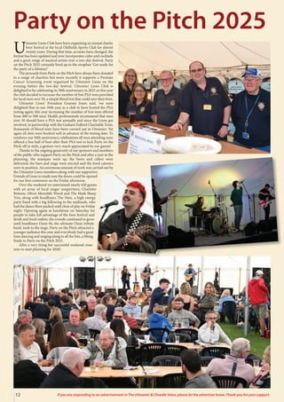12 If you are responding to an advertisement in The Uttoxeter & Cheadle Voice, please let the advertiser know. Thank you for your support.
U
ttoxeter Lions Club have been organising an annual charity
beer festival at the local Oldfields Sports Club for almost
twenty years. During that time, as tastes have changed, the
format has been updated and now incorporates cider and cocktails
and a great range of musical artists over a two-day festival. Party
on the Pitch 2025 certainly lived up to the strapline ‘Get ready for
the party of a lifetime!’
The proceeds from Party on the Pitch have always been donated
to a range of charities but more recently it supports a Prostate
Cancer Screening event organised by Uttoxeter Lions on the
evening before the two-day festival. Uttoxeter Lions Club is
delighted to be celebrating its 50th anniversary in 2025 so this year
the club decided to increase the number of free PSA tests provided
for local men over 50, a simple blood test that could save their lives.
Uttoxeter Lions’ President Graeme Jones said, ‘we were
delighted that in our 50th year as a club to have hosted the PSA
testing again; this year increasing the number of free tests offered
from 400 to 500 men’. Health professionals recommend that men
over 50 should have a PSA test annually and since the Lions got
involved, in partnership with the Graham Fulford Charitable Trust,
thousands of blood tests have been carried out in Uttoxeter. Yet
again all slots were booked well in advance of the testing date. To
reinforce our 50th anniversary celebrations all men attending were
offered a free half of beer after their PSA test to kick Party on the
Pitch off in style, a gesture very much appreciated by our guests!
Thanks to the ongoing generosity of our sponsors and members
of the public who support Party on the Pitch and after a year in the
planning, the marquee went up, the beers and ciders were
delivered; the bars and stage were erected and the food caterers
were in position. An enormous amount of work was carried out by
the Uttoxeter Lions members along with our supportive
Friends of Lions to made sure the doors could be opened
for our first customers on the Friday afternoon.
Over the weekend we entertained nearly 450 guests
with an array of local singer songwriters; Charlotte
Bettson, Oliver Meredith-Wood and The Mark Sharp
Trio, along with headliners The Nuts, a high energy
party band with a big following in the midlands, who
had the dance floor packed until close of play on Friday
night. Opening again at lunchtime on Saturday for
people to take full advantage of the beer festival and
drink and food outlets, the crowds continued to grow
until headliners Oasis 96, the ultimate Oasis tribute
band, took to the stage. Party on the Pitch attracted a
younger audience this year and everybody had a great
time dancing and singing along to all the hits, a fitting
finale to Party on the Pitch 2025.
After a very tiring but successful weekend, time
now to start planning for 2026!
Party on the Pitch 2025
 