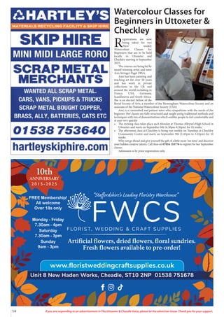 14 If you are responding to an advertisement in The Uttoxeter & Cheadle Voice, please let the advertiser know. Thank you for your support.
Watercolour Classes for
Beginners in Uttoxeter &
Checkley
R
egistrations are now
being taken for two
‘New’ weekly
Watercolour Classes for
Beginners that are to be held
locally in Uttoxeter and
Checkley starting in September
2025.
The courses are being led by
award winning artist and tutor
Ann Stringer-Paget FRSA.
Ann has been painting and
teaching art for over 30 years
and has work in private
collections in the UK and
around the world including in
France, USA, Germany,
Scandinavia and South Africa.
She is an elected Fellow of the
Royal Society of Arts, a member of the Birmingham Watercolour Society and an
associate of the National Watercolour Society (USA)
Ann is a committed and patient tutor who sympathises with the needs of the
beginner. Her classes are fully structured and taught using traditional methods and
techniques with lots of demonstrations which enables people to feel comfortable and
at ease very quickly
• The evening class takes place each Monday at Thomas Alleyne’s High School in
Uttoxeter and starts on September 8th (6.30pm-8.30pm) for 10 weeks.
• The afternoon class at Checkley is being run weekly on Tuesdays at Checkley
Community Centre and starts on September 9th (1.45pm to 3.45pm) for 10
weeks
Why not go ahead and give yourself the gift of a little more ‘me time’ and discover
your hidden creative talents. Call Ann on 07816 118776 to register for her September
classes.
Admission is by prior registration only.
FREE Membership!
All welcome
Over 18s only
Monday - Friday
7.30am - 4pm
Saturday
7.30am - 3pm
Sunday
9am - 3pm
10th
ANNIVERSARY
2 0 1 5 - 2 0 2 5
 