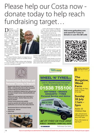 18 If you are responding to an advertisement in The Uttoxeter & Cheadle Voice, please let the advertiser know. Thank you for your support.
Everyone
lovesTheVoice
WHEEL ‘N’ TYRESLTD
Performance Tyre Centre
WE FIT TYRES ON YOUR DRIVE
PUBLIC • BUSINESS • FARM CALL-OUTS
Unit A, Brookhouses Industrial
Estate, Cheadle ST10 1SR
01538 755100
BATTERIES • BRAKES
EXHAUSTS • TYRES
Personal Service and Advice
Revolutionised Reformer and
Personal Training in Draycott
• Bespoke studio oﬀering 1:1 and small group reformer
Pilates - a full body workout like no other. Be prepared
to move in ways you never believed possible!
• Perfect for rehabilitation following injury, getting fit and
low impact strength training, improving flexibility and
suppleness.
• Whether you’re just wanting to start exercising or a
professional athlete - reformer Pilates ticks all the
boxes for everyone.
• Personal Training sessions also available.
• Equestrian specialist with additional rider specific
qualifications, but non horse riders always welcome.
Revolutionised Reformer and Personal Training
Revolutionised _Reformer
07796 175128
bookings.revolutionisedreformer@gmail.com
The
Bungalow,
Wood
Farm
Great Gate, Nr Tean,
Stoke on Trent
ST10 4HF
Sunday
20 July
11am -
5pm
Adults £5
Children free
Light refreshments
including gluten and
dairy free cakes
More information at
ngs.org.uk
D
onations are
flooding in to raise
funds for ‘lifeline’
cancer care for one of our
local area’s most-loved
businessmen, Costa Fantis,
of Tean Chip Shop.
Costa, a pillar of the
local community, was
diagnosed with a highly-
aggressive Stage 4 brain
tumour, IDH-wildtype
Glioblastoma in April.
The father of four has
been having radiotherapy
and chemotherapy and has
now been offered a ‘lifeline’
of experimental treatments
in Germany, costing
£450,000.
The Greek Orthodox Church in Longton have set
up an online fundraiser which has incredibly already
raised nearly £250,000.
The Voice urges readers to please make donations
to Costa’s fundraiser so the target figure of £450,000
can be hit as quickly as possible.
Costa is the heartbeat of village life
in Tean, always smiling and friendly
with customers and on hand to help
local people in any way he can.
To be struck down by this brain
tumour has been an unbelievable shock
to him and his family.
Costa’s son Antonio said the high-
grade Stage 4 brain tumour was the
worst of the worst. His father was always
a very fit and healthy man. He added
that Costa is finishing his treatment
now so it is with great urgency to get
him seen in Germany as soon as
possible.
Antonio said he wanted to get the
word out to the community for
donations to be made to the online
fundraiser. The reaction from everyone
has been unbelievable and the love and support is really
helping us, he commented.
Costa Fantis has many, many friends in our local
community. Now we have to step forward and put our
arms around him and his family in his hour of need –
please, please make a donation now…
Please help our Costa now -
donate today to help reach
fundraising target…
Visit www.gofundme.com
and search for‘Costa’to
donate or scan this QR code
 