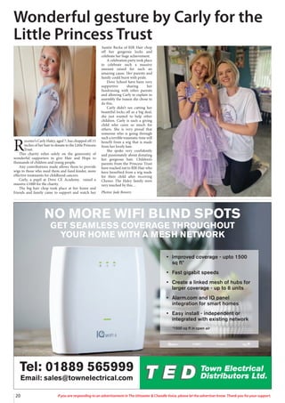 20 If you are responding to an advertisement in The Uttoxeter & Cheadle Voice, please let the advertiser know. Thank you for your support.
NO MORE WIFI BLIND SPOTS
GET SEAMLESS COVERAGE THROUGHOUT
YOUR HOME WITH A MESH NETWORK
Tel: 01889 565999
Email: sales@townelectrical.com
• Improved coverage - upto 1500
sq ft*
• Fast gigabit speeds
• Create a linked mesh of hubs for
larger coverage - up to 8 units
• Alarm.com and IQ panel
integration for smart homes
• Easy install - independent or
integrated with existing network
*1500 sq ft in open air
R
ocester’s Carly Haley, aged 7, has chopped off 15
inches of her hair to donate to the Little Princess
Trust.
This charity relies solely on the generosity of
wonderful supporters to give Hair and Hope to
thousands of children and young people.
Any contributions made allows them to provide
wigs to those who need them and fund kinder, more
effective treatments for childhood cancers.
Carly, a pupil at Dove CE Academy, raised a
massive £1000 for the charity.
The big hair chop took place at her home and
friends and family came to support and watch her
Auntie Becka of RJR Hair chop
off her gorgeous locks and
celebrate her huge achievement.
A celebration party took place
to celebrate such a massive
amount raised for such an
amazing cause. Her parents and
family could burst with pride.
Dove School have been very
supportive sharing her
fundraising with other parents
and allowing Carly to explain in
assembly the reason she chose to
do this.
Carly didn’t see cutting her
beautiful locks off as a big deal,
she just wanted to help other
children. Carly is such a giving
child who cares so much for
others. She is very proud that
someone who is going through
such a terrible traumatic time will
benefit from a wig that is made
from her lovely hair.
She spoke very confidently
and passionately about donating
her gorgeous hair. Children’s
parents from the Princess Trust
have reached out to RJR Hair who
have benefited from a wig made
for their child after receiving
Chemo. The Haley family were
very touched by this…
Photos: Jade Bowers
Wonderful gesture by Carly for the
Little Princess Trust
 