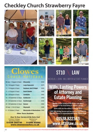 If you are responding to an advertisement in The Uttoxeter & Cheadle Voice, please let the advertiser know. Thank you for your support.
22
Door To Door Service At No Extra Cost
Emerson Cottage, Barrowmoor,
Blackshaw Moor Longnor
01538 300730 01298 83292
www.clowescoaches.co.uk
Clowes
C o a c h H o l i d a y s
28 July - 1 August (5 Days) Ilfracombe £535
10 - 16 August (7 Days) Largs Hopscotch £675
11 - 15 August (5 Days) Sandown, Isle Of Wight £585
17 - 21 August (5 Days) South Shields £495
25 - 29 August (5 Days) Llandudno £462
15 - 19 September (5 Days) Eastbourne £492
21 - 25 September (5 Days) Scarborough £558
22 - 26 September (5 Days) Dunoon £462
29 Sept - 3 Oct (5 Days) Weymouth £408
6 - 10 October (5 Days) Morecambe & Illuminations £469
Other Tours Available
Wills, Lasting Powers
of Attorney and
Estate Planning
Member of The Society of Will Writers and also a
Member of The Association of Lifetime Lawyers
Home visits are free within 10 miles of Alton
FREE Will Writing Service and low cost Lasting Power of
Attorney Service in conjunction with Cancer Research UK
01538 822343
www.st10law.co.uk
Checkley Church Strawberry Fayre
 