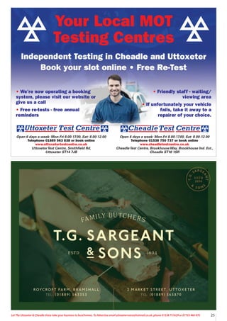 25
Let The Uttoxeter & Cheadle Voice take your business to local homes. To Advertise email uttoxetervoice@hotmail.co.uk, phone 01538 751629 or 07733 466 970
Open 6 days a week: Mon-Fri 8.00-17.00, Sat: 8.00-12.00
Telephone 01538 750 737 or book online
www.cheadletestcentre.co.uk
CheadleTest Centre, BrookhouseWay, Brookhouse Ind. Est.,
Cheadle ST10 1SR
Open 6 days a week: Mon-Fri 8.00-17.00, Sat: 8.00-12.00
Telephone 01889 563 838 or book online
www.uttoxetertestcentre.co.uk
UttoxeterTest Centre, Smithfield Rd,
Uttoxeter ST14 7JB
• We’re now operating a booking
system, please visit our website or
give us a call
• Free re-tests - free annual
reminders
• Friendly staff - waiting/
viewing area
• If unfortunately your vehicle
fails, take it away to a
repairer of your choice.
Your Local MOT
Testing Centres
Independent Testing in Cheadle and Uttoxeter
Book your slot online • Free Re-Test
 