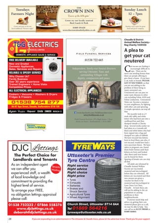 28 If you are responding to an advertisement in The Uttoxeter & Cheadle Voice, please let the advertiser know. Thank you for your support.
Everyone
lovesTheVoice
01538 754 277
95-97 Tape Street, Cheadle, Staffordshire ST10 1ER
FREE DELIVERY AVAILABLE
New and Graded
Domestic Appliances.
Sales, Services and Repairs
RELIABLE & SPEEDY SERVICE
Why Choose Us?
Family Business
Over 30 years experience
Trained Engineers • Home Visits
Competitive Prices
ALL ELECTRICAL APPLIANCES
Cookers • Vacuums • Washers & Dryers
Fridges & Freezers
01538 752232 / 07866 558376
www.djclettings.co.uk
deborah@djclettings.co.uk
The Perfect Choice for
Landlords and Tenants
As an independent agent
we can offer you
experienced staff, a wealth
of local knowledge and
commitment to providing the
highest level of service.
To arrange your FREE,
no obligation lettings appraisal
please call:
Tenants
Waiting
Church Street, Uttoxeter ST14 8AA
Tel 01889 564216
tyreways@uttoxeter.ndo.co.uk
Uttoxeter’s Premier
Tyre Centre
Right service
Right advice
Right choice
Right price
• Tyres
• Exhausts
• Batteries
• Brakes and
Shock Service
• Agricultural Tyres
• Wheel Alignment
Cheadle & District
Animal Welfare Society •
Reg Charity 1039350
A plea to
get your cat
neutered
C
at rescues are finding it
increasingly difficult to
cope. There are far
more cats needing homes than
there are people offering to
give them a home. If you have
a cat, male or female, PLEASE
GET IT NEUTERED, so that
you are not adding to the
problem of there being so
many unwanted cats.
Unneutered cats can pass on
some nasty diseases to other
cats including Feline AIDS and
Feline Leukaemia. Unneutered
Toms can become a nuisance
to your neighbours, by fighting
with other cats and spraying.
A simple operation can stop all
that.
We recently took in a 9
week old, tabby and white
kitten who had been put into a
cardboard box and then
dumped outside a Charity
shop. Several weeks earlier we
had taken in a 4 month old
black and white kitten who had
been zipped into a bag and
dumped on a pile of rubbish.
We have rescued tiny kittens
born to feral Mum cats who, if
not rescued, would have had a
very uncertain future. We have
taken in pregnant cats, found
them foster homes until their
kittens are born and looked
after them until new homes
can be found for them.
Spaying of female cats can stop
all that.
All adult cats rehomed by
Cheadle Animal Welfare
Society are vaccinated,
neutered and microchipped
before they are rehomed. All
kittens are vaccinated and their
new owners are given a
voucher for them to be
neutered and microchipped at
Lime Trees Cat Clinic,
Cheadle. At least these cats
will not be adding to the cat
population or causing
problems in their
neighbourhoods.
If anyone needs help and
advice on getting their cats
neutered please give us a call,
we may be able to help. You
can call us on 01335 390369 or
01889 564045.
 