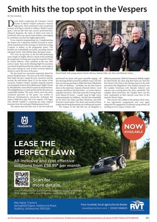 29
Let The Uttoxeter & Cheadle Voice take your business to local homes. To Advertise email uttoxetervoice@hotmail.co.uk, phone 01538 751629 or 07733 466 970
D
avid Smith conducting the Uttoxeter Choral
Society in Mozart Vespers achieved a musical
high point. They performed in the exceptional
acoustic of St Mary’s Church in Tutbury. Whilst it wasn’t
quite a sell out like their last concert performed here
(Mozart’s Requiem, the video of which went viral on
Facebook), there was a good-sized audience and judging
by comments, one that was highly appreciative.
It was inspired programming too. Complementing
the Vespers was a repertoire entirely focussed on music
which is performed in the evening or is about the evening
(‘vespera’ in Italian, as the programme notes). The
formula was undoubtedly successful, providing interest
and good variety, with sublime duets and piano music.
UCS were on top form, in the first half performing
some simple yet highly effective choral works including
the sumptuous, Victorian part song ‘the Long Day Closes’
by Arthur Sullivan. Their rendition of the now 20th
century classic ‘Sure on this Shining Night’ by Lauridsen
was utterly beautiful and had the audience on the edge of
their seats waiting for each of those serenely balanced
chords to end at the close of the piece.
We also heard two nocturnes exquisitely played by
pianist Elizabeth Jones. The first was by Irish composer,
John Field who first coined the term ‘nocturne’, and the
second, the well-known Opus 32, by the master of the
nocturne, Frédéric Chopin. Another inspired moment
was hearing the Scherzo from Midsummer Night’s Dream
by Mendelssohn, transcribed for piano by Rachmaninov.
This delightful piece is rarely performed but the tunes are
wonderfully familiar. The work, which covers the entire
orchestral spectrum on the piano, was written to
showcase Rachmaninov’s spectacular technique but
makes it difficult to play. Not so for organist, Tim Sagar,
who adroitly tackled it conjuring up many magical
moments from the enchanted Shakespearean forest.
The soloists also had their turn in the first half and
performed two duets with great ensemble singing - all
four showing off their powerful confident voices. The first
duet was the mesmerising La Belle Nuit from Offenbach’s
the Tales of Hoffman – probably one the best-known
duets in this repertoire. Soprano (Hannah Asbury - local
soprano) and Mezzo (Noémie Johns - ex Conservatoire),
sang like true lovers. Then later came the Evening Prayer
from Hänsel & Gretel – usually sung by high voices
(representing the two children) - but this time remarkably
set for Tenor (Joe Yates) and Bass (Baritone), also both
from the Conservatoire. The clarity and warmth of these
simple intertwining harmonies was soothing and assured.
The Vespers in the 2nd half was an altogether a
different proposition. Bold and measured, skilfully judged
by Daivd Smith, the choir sang their heart out, from the
first chord in the Dixit to the closing Amens in the sixth
movement (the Magnificat). One standout moment was
the Laudate Dominum with Hannah Asbury’s cool
soprano voice soaring above the choir, wonderful. The
complex third movement, the Laudate Pueri saw the
choir resplendent in their layered vocal lines of this
masterly Mozart fugue.
This concert was a tribute to the amateur choir scene.
It was ingeniously programmed and once again
supported the engagement of talented young soloists, all
excelling in every respect of their craft.
Smith hits the top spot in the Vespers
By Tim Goodwin
David Smith with young soloists Charles Murray, Noémie Johns, Joe Yates and Hannah Asbury
 