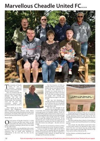 32 If you are responding to an advertisement in The Uttoxeter & Cheadle Voice, please let the advertiser know. Thank you for your support.
T
he committee of Cheadle
United FC met to
remember, reminisce
and place a seat in Peter Booth’s
‘Beacon’ memory recently.
Pete was involved with the
club for many years, starting as
Manager and ending being
Chairman. The love and
passion he felt for the club was
immeasurable. The friendships
made over the years with
committee, players and
supporters meant the world to
him.
Many thanks go to Tony
Webster, Alan Hodgkinson,
Mick Beardmore, Martin Johnson, Curly (Peter)
Johnson, Darryl and Lyndon Beardmore for their kind
presentation, the family really appreciate your gesture
and feel you have done Beacon very proud…
Sharon Booth
O
n the demise of Cheadle United F.C. in 2020
after 50 years and like many clubs, we had
monies left in the club’s account, so Pete Booth
called a committee meeting to discuss how we would
use the club’s money.
After a discussion, it was decided that as the money
had been raised in Cheadle and surrounding area by
volunteers, that we would make donations to
organisations in the town that was also run by
volunteers.
Our first donation of £500 was
Cheadle in Bloom to purchase plant-
holders that are now placed around
the Guild Hall, followed by a
donation of a sound system to a
group called 3CA which runs from
the Guild Hall, providing activities
for people from Cheadle and
surrounding areas, again to the value
of £500.
Next was two donations to
Cheadle and District Animal Welfare
as we all know they do a wonderful
job caring for unwanted and stray
animals total £1,000.
The next issue brought to our
attention was an organisation ran by
a local lady Anna Lavan called Paddles, providing
swimming lessons for disabled children. Firstly we
provided £500 pounds worth of sensory items to use in
the swimming baths after which we were informed that
they were trying to raise enough money for a mobile
hoist to assist the children to exit the pool. So we
checked the exact model of hoist they required and
then decided to purchase the item for them and we
deem this money very well spent - the item cost over
£1,000.
Now onto the seat purchased in memory of Peter
Booth for his long service of over 30 years to United.
A year or two ago one Friday night (in the Bird in
Hand - where else)? we somehow got onto the subject
of whoever passed away first, the others would have a
seat installed in their memory of which that was
arranged and the promise was kept…
Regarding the installation of the seat, we would like
to thank Rachel Parker of Cheadle Town Council, for
getting planning permission and having the base
installed for Pete’s seat for us and I add at no extra cost
to the club.
The club would also like to thank ex United players
brothers Lyndon and Darryll Beardmore for installing
the seat.
Just to finish, the club still has money left in their
account which needs to be allocated to other causes
across the area, so if anyone has any worthy cause
please contact myself or through Nigel Titterton at The
Voice and we will see what we can do…
By Tony Webster, on behalf of Cheadle United
Committee.
Marvellous Cheadle United FC…
 