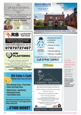 34 If you are responding to an advertisement in The Uttoxeter & Cheadle Voice, please let the advertiser know. Thank you for your support.
Please go to our website to see our
current funeral notices
www.jpkeatesandson.co.uk
Tel: 01538 752164
Director: Alan F. Sigley M.B.I.E. Dip FD
Bank House, 37 Bank Street Cheadle ST10 1NR
Company No. 9289748
All locksmith work undertaken from door
realignment to new locks and handles.
No call out charge.
All electrical work
undertaken
including:
•House re-wires
•Sockets
•Outside lighting
•Showers installed
DANNY
DANVERS
Electrical
Contractor
Qualified Electrician - Free friendly advice
Call 07940 220931
Dry Lining • Boarding • Skimming
Patching • Damp Proofing
Insurance Work Specialist • No job too small
Professional and reliable service
Contact Mark today for a free quotation
07583 879185
mwplastering92@hotmail.com
MW
PLASTERING
SMOOTHLY DOES IT
Old Coins 4 Cash
Release cash in your old coins
• Pre-Decimal Coins • Proof Sets
• Silver and Gold Coins
• World Coins • Banknotes
• Hammered Coins
• Early Milled Coins
The easiest and fastest way to sell your
coins or banknotes - from single coins to
whole collections!
Tel: 07999 869897
Everyone
lovesTheVoice
See how
The Voice can
publicise your
business
Advertise in
the 10th
September
Voice Now
Give us a call on
01538 751629 or
07733 466 970
or Email:
uttoxetervoice@
hotmail.co.uk
 
