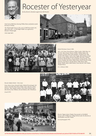 Rocester of Yesteryear
By Roy Burnett with photo support from Bill Woodier
School Christmas Concert 1926.
All L. to R. Front, Ernest Burton, Lillian Corden, Nellie Shaw, Ivy
Forrester, Mary Gaunt, Florence Walker, William Bailey, Ida
Campion, Dorothy Ward, Edna Braddow, Winifred Frost, May
Burnett, Olive Harper. Centre, Jack Twigge, John Sanham, George
Bentley, George Morley, Bertram Henshaw, Lilly Shaw, William
Chadwick, Harold Wilson, Vincent Bradley, George Keeling. Rear,
Florence Bradley, Ella Smith, Phyllis Slaney, Muriel Parsons, Emily
Pattinson, Ida Weaver, Dorothy Slaney, Nellie Slaney, Edna
Harper, Phyllis Taylor, Edith Hooley, Annie Burnett, Alice Walker,
Winifred Bowd.
(S. A. Johnson 1926)
Rocester Infants School – Dove Lane.
Front, Henry Green, Kenneth Smith, Michael Ferneyhough, Neil
Seaton, Grenville Wood, Brian Walker, Harry Sherratt, Arthur
Forrester. Rear, Stanley Lamburn, Ron Wood, Michael Tipper,
John Burton, Roy Williams, Bernard Bullock, John Whitehouse.
(Local 1937)
Rocester Toppers Junior Display Team parade on Northfield
Avenue at the 1979Rocester Village Festival under the direction of
Lila Braddow and Olive Walker.
(Local photograph 1979)
North side of Mill Street showing Willian Brain and family outside
his house & Smithy.
The Wheelwright’s house on the corner of Mill Street built to the
edge of the road – in 1834 Ralph Walker was registered as
Rocester’s Wheelwright.
(W.H. Hall 1907)
39
Let The Uttoxeter & Cheadle Voice take your business to local homes. To Advertise email uttoxetervoice@hotmail.co.uk, phone 01538 751629 or 07733 466 970
 