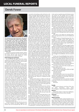 40 If you are responding to an advertisement in The Uttoxeter & Cheadle Voice, please let the advertiser know. Thank you for your support.
LOCAL FUNERAL REPORTS
Derek Fower
The funeral service for Derek Fower who passed
away on 27th March 2025, aged 85 years, took place
on Wednesday 23rd April at Cheadle Parish
Church where friends and family gathered to
celebrate his life. Rev. Garry Higgs officiated the
service and the chosen music included All Kinds
of Everything by Slim Whitman and My Way by
Frank Sinatra. The hymns were All Things Bright
and Beautiful and How Great Thou Art. Derek was
laid to rest in Cheadle Cemetery and attendees
were warmly invited to refreshments at Cheadle
Cricket Club.
Donations received in Derek’s memory will be
forwarded to Parkinson’s UK and Cancer Research
UK. Derek will be sadly missed but fondly
remembered by all his family and friends.
Dad’s Eulogy by Carl Fower
So on this day 23rd April where the country
celebrates it’s own legend St George, I am here to talk
about another legend not only to me and my family
but to this town and surrounding area
Dad, Derek was born on 28th March 1939,
second child to Lily and Bertie Fower. Unfortunately,
Dad had a sister who passed away six years before
him been born just 4 months old. Dad passed away
on 27th March 2025, 1 day short of his 86th birthday.
Dads’ early years were spent in Freehay and
Hollington area where grandad was farming before
moving to Woodhead area of Cheadle where he
would spend many a happy year at Bedbrook Farm
where he helped his mum and dad in farming the
area we now know as Ness Grove estate. And by all
accounts, life was never dull living there! Those who
would have known my grandad can certainly
understand me saying this as he was a hard but fair
task master!! Growing up, it was clear dad was going
to be a more hands on kind of person than an
academic man. He left school early and set about
helping on the family farm but forging his way with
businesses of his own. He worked several years for
the pop bank in Kingsley Holt for a guy called John
Salmons before setting up his own farming
contractor business where he would be off around
the country baling fields for all kinds of farmers. A
timber business came along as well which was based
at the farm and him, and grandad would spend many
a happy hour working together. But this did have its
incidents as well as dad would tell me including the
time he lost 2 fingers in a circular bench saw! A
transport business was to follow to which is still
going to this day with over 55 years in the industry
to date and is testament to dad’s service to the
community and wider area.
Derek first met his wife Elsie when he was just 6
years old as families were great neighbours and
friends. She was the educated lady who was very
successful in the banking world and Derek was the
hands on loveable rogue type figure, but they were
so happy together. Derek would collect Elsie from
Stafford station after she had been working in
London for months at a time and he was very proud
of her and her achievements, none more so than
when she became the first woman ever to work on
the stock exchange way back in the 60’s! They spent
many happy years together in early years of
courtship, while Elsie was forging her career and
Derek building up his business. They married in
1969 and later that year welcomed their first son
Mark into the world. As most of you who know
Mark, know that the early years of his life were very
difficult for him, and Elsie and Derek. But they
came through the adversity together as they always
did and 6 years later their second son Carl was born.
Before marrying Elsie, and indeed when they
were married, Derek would spend a lot of time
following his 2 sporting passions... motorbiking and
Boxing. Not 2 of the more sedate sports to say the
least! His motorbike pride and joy was a Matchless
500 which his good friend at the time, Bob Johnson
would convert into a road racing bike. Derek rode
the Isle of Man course several times but also
competed at Scrambling and Grass Trak National
races. But his one true passion was Boxing! Through
his many trips to London to watch all the title fights,
he got to know the people of the sport, gym owners
etc very well. He would go on to make friends for life
and used to spar a lot at the gyms in London
whenever a fighter needed. Friends included trainers,
corner men, journalists and the boxers themselves.
Many a night were spent with the boxers at their own
bars or restaurants and stories he has told of since of
the world they lived in. These included Freddie Mills,
Henry Cooper and his favourite boxer Terry
Downes. Derek always spoke of great men who he
met and the love the sport gave him. He met the great
Muhammad Ali twice when he came to London to
fight and would always guarantee himself a ringside
seat and access to the dressing rooms and gyms. He
would later tell me how privileged he felt rubbing
shoulders with one of the greatest sportsmen of all
time! It was also during one of his visits that he
happened to go into an East End pub that had the
chalk line down the middle. Now back.in the 60s in
London, if you were in this pub, you either had
allegiances to the Krays or the Richardson families
so the chalk line was to separate them! So, Derek
went in and stood at the bar in ‘ No man’s land ‘..
pretty mad if you ask me but in later years when
asked why, He said “ Why not..? I wanted to see what
it was like! “
Boxing would continue to influence his life and
he even said it was his biggest regret never turning
professional. Even his wife was introduced to it..on
her honeymoon visiting his favourite gyms and later
he would introduce his son Carl to the people who
had become friends for so long.
Derek did travel overseas several times with his
family and one holiday stood out for a memory for
Derek. It was on a cruise holiday aboard P&Os
Canberra ship with about 50 other people from
Cheadle on a organised trip. And it was on this
holiday when his son Carl who was just 8 years old
that the memory occurred.
‘We docked at Haifa in Israel and chose to visit
Jerusalem for the day. Now in 1983, the tensions in
Israel and surrounding countries were very tense as
I could tell by the number of armed checkpoints we
stopped at! One of the places we visited was The
Gardens of Gethsemane and I remember still as we
were leaving, I decided I wanted to have a ride on a
camel outside of the Church. My dad paid the guy,
and I was taken on a short ride on this camel but as
I was getting off, I remember being ushered back on
to the coach very quickly along with 50 other tourists
and noticed my dad arguing with the handler
apparently over him asking for more money! Let’s
just say that dad dealt with the incident in typical dad
fashion and he was quickly sent to the coach by the
tour guide. By now several other handlers were
getting involved and followed my dad onto the coach.
Safe to say they all met Derek Fower that day and we
quickly left Jerusalem to head back to the ship. Dad
used to laugh about this and said a price is a price
and that’s it. A fair but hard man true to his word’
More local to the area, Derek set up and managed
the Master Potter TOW team who became one of the
best teams throughout the country competing all
over. Some of those guys who are still around and will
vouch the level of training Derek used to put them
through!
Then there is his support for sporting teams,
clubs’ and organisations in the town of Cheadle and
local area
TOW, President of Cheadle Running Club, Vice
President of Cheadle Cricket Club, Sponsor of
Cheadle CC, CCCFC, Cheadle Utd, Cheadle Town,
indoor bowls teams, darts teams, running club and
even sponsored local sidecar rider Andy Winkle so
he could compete at IOM.
But one thing that he did that bought Cheadle
together was Parade manager for Cheadle Festival. In
the mid to late 90’s, this was a huge event and along
with his wife Elsie, as chairperson they along with a
small committee put on an event the town was proud
of. At one year, he was interviewed by Radio Stoke
and told by the presenter that the parade in Cheadle
was the biggest in the Midlands, a fact he was proud
of.
In later years, his granddaughter Grace was born
making Derek a very proud grandad. He used to say
to his son Carl, blinky hell she’s tall like your mum
but she certainly has got Fower genes in her- Very
feisty ! I know Grace and Derek shared some lovely
moments together that she will cherish always.
Unfortunately, towards the end this last fight was
one too much for him and he is now at peace.
A few lines I came across that are quite apt for
Derek as spoken by Carl
When through that one man
A little more love and goodness, a little more light
and truth comes into the world,
Then that man’s life
Has had meaning.
But he always used to say to me, you can’t buy a
moment with a million and never put off doing until
tomorrow, something you can do today. These were
passed to him by my grandad
As pointed out to me by vast amounts of people
in the area, Cheadle and surrounding areas are going
to miss him
RIP Derek
Family
Julie Crayton (Partner), Carl Fower (Son), also
rep Mark Fower(Son), Grace Fower
(Granddaughter), Alisha Partland (Julie’s Daughter)
Bearers
Simon Plant, Robert Arnold, Dave Mullington,
Robert Borsley, Ian Howson, Barry Swindale
Organist
Andrew Hall
Others present
David & Janet Stubbs, Gordon Chandler also rep
Jean, Garry & Lyn, Tony Salt, Peter Bentley also rep
Sheila, Mick Wright also rep Pam, Robert Jones,
Edmund & Rita Dawson, Melanie Avery & Helen
Carnwell also rep the Collier family, Lee Adams,
Melvyn & Margaret Chandler, Audrey Bradbury also
 