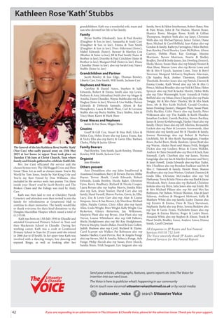 42 If you are responding to an advertisement in The Uttoxeter & Cheadle Voice, please let the advertiser know. Thank you for your support.
Kathleen Rose‘Kath’Stubbs
The funeral of the late Kathleen Rose Stubbs ‘Kath’
(Nee Cox) who sadly passed away on 25th May
2025 at her home in upper Tean took place on
Tuesday 17th June at Christ Church, Tean where
family and friends gathered to celebrate Kath’s life.
Rev. Joe Cant officiated the service and the
chosen hymns were The Old Rugged Cross and How
Great Thou Art as well as chosen music You’re My
World by Tom Jones, Smile by Nat King Cole and
You’re my Best Friend by Don Williams. Also
included in the service were two poems ‘I’m there
inside your Heart’ read by Jacob Rowley and The
Broken Chain and the Eulogy was read by Andy
Carr.
Kath was then laid to rest at Checkley Parish
Cemetery and attendees were then invited to join the
family for refreshments at Greatwood Hall to
continue to share memories. The family would like
to thank everyone for their kind donations to the
Douglas Macmillan Hospice which raised a total of
£1,535.00.
Kath was born on 13th July 1950 in Cheadle and
attended Greatwood Primary School in Tean and
then Mackenzie School in Cheadle. During her
working career, Kath was a cook at Greatwood
Primary School in Tean for 25 years until she retired
in 2006 due to ill health. In her spare time Kath was
involved with a dancing troupe, line dancing and
enjoyed Bingo, as well as looking after her
grandchildren. Kath was a wonderful wife, mum and
nan who devoted her life to her family.
Family
Bryan Stubbs (Husband), Jane & Paul Rowley
(Daughter & Son in law), Samantha & Andy Carr
(Daughter & Son in law), Emma & Tom Smith
(Daughter & Son in law), Dora Alderman (Sister),
Mabel Edwards (Sister), Stewart & Marilyn Cox
(Brother & Sister in law), Jill & Paul Smith (Sister &
Brother in law), Dorothy & Paul Critchlow (Sister &
Brother in law), Margaret Hall (Sister in law), Diane
Chandler (Sister in law), also rep Sarah Gray, Nancy
Stubbs (Sister-in-law)
Grandchildren and Partner
Jacob Rowley & Jess Edge, Thomas Rowley,
Liberty Carr, Evie Smith, Will Smith, Jackson Carr
Nephews and Nieces
Caroline & Daniel Amos, Stephen & Sally
Edwards, Robert & Emma Smith also rep Lewis,
Bethany & Amy, Johnathan Smith also rep Megan &
Amelia, Dawn Chandler, Wayne Stubbs also rep Lola
Hughes (Sister in law), Warren & Lisa Stubbs, Darren
Edwards & Deborah Samuels, Alison & Ray
Humphreys, Laura & Mark Plant, Carl & Lorraine
Stubbs also rep Becky Stubbs, Tracy Stubbs, Alan &
Tracy Shaw, Karen & Mark Shaw
Great Nieces and Nephews
Jamie & Zoe Shaw, Megan Shaw
Cousins
Geoff & Gill Cox, Stuart & May Bull, Glyn &
Helen Cox, Helen Evans also rep Lance Evans, Ray
& Vicky Elks also rep Kerry & Gavin Elks, Barbara
Clarke, Philip & Jackie Glover
Family Bearers
Paul Rowley, Tom Smith, Jacob Rowley, Thomas
Rowley, Will Smith, Jackson Carr
Organist
Jane Brookes
Others present
Ann Donaldson also rep John Smallwood &
Anastasia Donaldson, Barry & Eirwen Davies, Millie
Poyser, Trevor Heath, Carole Edwards, Robert
Edwards, Linda Bentley, Nicola Baker, Christine
Fynn, Kerry Bradbury, Richard & Nicola Cooper,
Laura Bevans also rep Sophie Morris, Sandra Riley
also rep Ken, Jessie Stanier, David Carr also rep
family, Hazel Farnell, Sharon Purton, Gavin, Jo, Ellie,
Lucy, Zoe & Lewis Carr also rep Alan & Louise
Simpson, Steve & Sue Brown, Lily Warrilow, Michael
Allen, Natalie Cottier, Chris Allen also rep Sarah
Allen, Linda Wright, Peter Wright, Kelly Wright, Lisa
Bickerton, Glenys Bickerton, Jan Wilkinson,
Marjorie Plant also rep Bryan, Ann Plant also rep
Trevor, Louise Whitehurst also rep Gill Fallows,
Sheila Hodgkinson also rep Mr Ray Hodgkinson,
Patricia Murphy, Sandra Baker, David & Joan Collett,
Judith Hudson also rep Cyril, Richard & Elaine,
Carol Scarratt née Walker, Pat Robinson also rep
Sandra Hadley, Carol Perrin, Roy & Angela Funge
also rep Steven, Mel & Amelia, Rebecca Funge, Ayla
Funge, Philip Alcock also rep Susan, Dave Alcock,
Sandra Brain, Trish Sargeant, Lyn Sargeant also rep
family, Steve & Helen Smytheman, Robert Slater, Pete
& Pam Brian, John & Pat Hickin, Sharon Rowe,
Shanice Rowe, Morgan Rowe, Keith & Gillian
Thompson, Stephen York also rep Janet, Christine
Wells also rep Michael Spruce, Janice Turner, Diane
Rees, Michael & Carol Belfield, Jean Oakes also rep
Gordon & family, Kathryn Farrington, Helen Barber,
Jean Rowley, David Rowley, Liam McMahon, Alison
Castrey, Debbie Plant, Kay Grattage, Maxine
Morrison, Steven Morrison, Norrie & Shelley
Bradley, David & Jodie James, Jim Dowling (Senior),
Sheila Moore, Susan Shaw also rep Mandy Stonier &
Alan Shaw, Sharon Lowe also rep Kevin Lowe and
Mr & Mrs F Lynch, Jasmine Lowe, Tony & Beryl
Tavernor, Margaret McGarry, Stephanie Akerman,
Cllr Sandra Peck, Amber Thornton, Elizabeth
Theobold, Beverley Jones also rep Patrick, Darren &
Emma Cooke, Kath Wood also rep Mr & Mrs G
Prince, Melissa Brindley also rep Neil & Chloe, Helen
Spencer also rep Neil & Jackie Hewitt, Helen Mills
also rep Tyler Wainwright, Scott. Amanda & Finley
Belfield also rep Ethan, Dave Claypole also rep Paula
Twigge, Mr & Mrs Peter Thorley, Mr & Mrs Mark
Sims, Mr & Mrs Keith Nicholl, Gerald Crookes,
James Dowling (Junior), Margaret Plant, Susan Plant,
Della Buckley, Colin Pearce also rep family, Peter
Wilkinson also rep The Raddle & Keith Flunder,
Jonathan Lockett, Gareth Buckley, Steven Buckley,
James & Jenny Kettleborough, Hayley Hunt also rep
family, Olwyn Jones also rep Jeff Allerton, Bernadette
Lockett also rep Peter & Lorraine Arrowsmith, Alan
Hulme also rep family and Mr K Flunder & family,
Joanne Hemmings also rep Robert & Barbara
Litchfield, Mr & Mrs Keith Barningham, Frankie
Rowe, Rachel Burn, Sheila Hawkins, Lynne Byatt also
rep Wayne, Aledex Byatt and Maura Frith, Bridgett
Dickin also rep Lindsey, Brian & Gwen Walklet,
Andrew & Claire Simmill also rep Sherri & Jack, Kate
Simmell, Carly Chorlton also rep James, Norma
Langridge also rep Ian & Marilyn Forrester and Terry
& Janet Fowell, Linda Edwards also rep Kay Tudor,
Mrs J Faulkner also rep Brendan Faulkner and Mr &
Mrs C Tideswell & family, Hewitt Peter, Sharon
Bradbury also rep Joan Weston, Graham (Sammy) &
Linda Elks, Christine McCracken also rep Val
Hathaway, Terry & Julie Prince also rep Paul & Jayne
Woodcock, Mary Amos also rep Richard, Christine
Jenkins also rep Bryn, Julia Jones also rep Emily, Mr
& Mrs Michael Pillans also rep Mr and Mrs Ian
Robinson, Pat Dalton, Winnie Shenton, Alan & Janet
Sidaway, Anthony & Margaret Mottram, Kelly &
Matthew White also rep family, Lesley Durose also
rep Kirsten & Emma, Dave & Tracy Stevenson,
Stephanie Barks also rep Peter, Serena Beddow also
rep Sue & Gavin Evans, Nicholette Jones also rep
Morgan & Emma Martin, Roger & Lesley Brain,
Amanda White also rep Stephen & Alison, Frank &
Hazel Smith, Bradley Amos, Andrew Amos, Donna
Smith, Geoff Clewlow
All Enquiries to JP Keates and Son Funeral
Services (01538 752 164)
The Voice sincerely thank JP Keates and Son
Funeral Services for this Funeral Report.
Send your articles, photographs, features, sports reports etc into The Voice for
insertion into our next issue.
The Voice is here to publicise what’s happening in our community
Get in touch now via email uttoxetervoice@hotmail.co.uk or by social media:
@uttoxeter_voice search Uttoxeter Voice
Uttoxeter
& Cheadle
Uttoxeter
& Cheadle
 