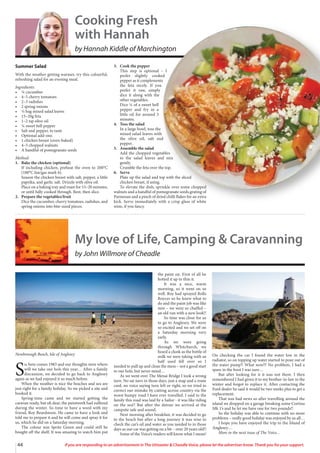 44 If you are responding to an advertisement in The Uttoxeter & Cheadle Voice, please let the advertiser know. Thank you for your support.
Summer Salad
With the weather getting warmer, try this colourful,
refreshing salad for an evening meal.
Ingredients:
• ¼ cucumber
• 4–5 cherry tomatoes
• 2–3 radishes
• 2 spring onions
• ⅓ bag mixed salad leaves
• 15–20g feta
• 1–2 tsp olive oil
• ¼ sweet bell pepper
• Salt and pepper, to taste
• Optional add-ons:
• 1 chicken breast (oven-baked)
• 4–5 chopped walnuts
• A handful of pomegranate seeds
Method:
1. Bake the chicken (optional)
If including chicken, preheat the oven to 200°C
(180°C fan/gas mark 6).
Season the chicken breast with salt, pepper, a little
paprika, and garlic salt. Drizzle with olive oil.
Place on a baking tray and roast for 15–20 minutes,
or until fully cooked through. Rest, then slice.
2. Prepare the vegetables/fruit
Dice the cucumber, cherry tomatoes, radishes, and
spring onions into bite-sized pieces.
3. Cook the pepper
This step is optional – I
prefer slightly cooked
pepper as it complements
the feta nicely. If you
prefer it raw, simply
dice it along with the
other vegetables.
Dice ¼ of a sweet bell
pepper and fry in a
little oil for around 3
minutes.
4. Toss the salad
In a large bowl, toss the
mixed salad leaves with
the olive oil, salt and
pepper.
5. Assemble the salad
Add the chopped vegetables
to the salad leaves and mix
gently.
Crumble the feta over the top.
6. Serve
Plate up the salad and top with the sliced
chicken breast, if using.
To elevate the dish, sprinkle over some chopped
walnuts and a handful of pomegranate seeds.grating of
Parmesan and a pinch of dried chilli flakes for an extra
kick. Serve immediately with a crisp glass of white
wine, if you fancy.
Cooking Fresh
with Hannah
by Hannah Kiddle of Marchington
My love of Life, Camping & Caravanning
by John Willmore of Cheadle
S
o, here comes 1983 and our thoughts were where
will we take our hols this year… After a family
discussion, we decided to go back to Anglesey
again as we had enjoyed it so much before.
When the weather is nice the beaches and sea are
just right for a family holiday. So we picked a site and
booked it.
Spring-time came and we started getting the
caravan ready, but oh dear, the paintwork had suffered
during the winter. So time to have a word with my
friend, Roy Beardmore. He came to have a look and
told me to prepare it and he will come and spray it for
us, which he did on a Saturday morning.
The colour was Sprite Green and could still be
bought off the shelf. It was amazing to watch him put
the paint on. First of all he
hotted it up to thin it.
It was a nice, warm
morning, so it went on so
well. Roy had sprayed Rolls
Royces so he knew what to
do and the paint job was like
new – we were so chuffed –
an old van with a new look!!
So time was close for us
to go to Anglesey. We were
so excited and we set off on
a Saturday morning very
early.
As we were going
through Whitchurch, we
heard a clunk as the bottle of
milk we were taking with us
half used fell over so I
needed to pull up and clean the mess – not a good start
to our hols, but never mind…
As we went over The Menai Bridge I took a wrong
turn. No sat navs in those days, just a map and a route
card, no voice saying turn left or right, so we tried to
correct our mistake by cutting across country via the
worst bumpy road I have ever travelled. I said to the
family this road was laid by a Sailor - it was like riding
on the sea!! But after the detour we arrived at the
campsite safe and sound.
Next morning after breakfast, it was decided to go
to the beach but after a long journey it was wise to
check the car’s oil and water as you needed to in those
days as our car was getting on a bit – over 20 years old!!
Some of the Voice’s readers will know what I mean!
On checking the car I found the water low in the
radiator, so on topping up water started to pour out of
the water pump!! What now?? No problem, I had a
spare in the boot I was sure…
But after looking for it it was not there. I then
remembered I had given it to my brother-in-law in the
winter and forgot to replace it. After contacting the
Ford dealer he said it would be two weeks plus to get a
replacement.
That was bad news so after travelling around the
island we dropped on a garage breaking some Cortina
Mk 1’s and he let me have one for two pounds!!
So the holiday was able to continue with no more
problems – really good holiday was enjoyed by us all…
I hope you have enjoyed the trip to the Island of
Anglesey…
More in the next issue of The Voice…
Newborough Beach, Isle of Anglesey
 