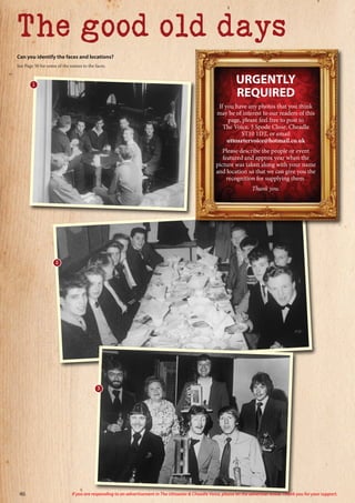 The good old days
Can you identify the faces and locations?
See Page 50 for some of the names to the faces.
2
URGENTLY
REQUIRED
If you have any photos that you think
may be of interest to our readers of this
page, please feel free to post to
The Voice, 3 Spode Close, Cheadle
ST10 1DT, or email
uttoxetervoice@hotmail.co.uk
Please describe the people or event
featured and approx year when the
picture was taken along with your name
and location so that we can give you the
recognition for supplying them.
Thank you.
3
1
46 If you are responding to an advertisement in The Uttoxeter & Cheadle Voice, please let the advertiser know. Thank you for your support.
 