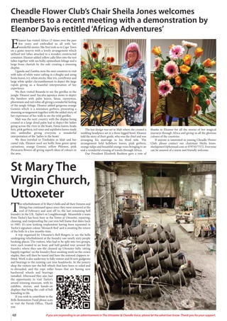 48 If you are responding to an advertisement in The Uttoxeter & Cheadle Voice, please let the advertiser know. Thank you for your support.
E
leanor has visited Africa 15 times over the past
few years and enthralled us all with her
wonderful stories. She first took us to Cape Town
on a game reserve with a lovely arrangement which
utilised test tubes attached to a wooden constructed
container. Eleanor added yellow calla lilies into the test
tubes together with sea holly, epimedium foliage and a
large brass cheetah by the side creating a stunning
display.
Uganda and Zambia were the next countries to visit
with tales of white water rafting in a dinghy and using
hosta leaves, ivy, white stocks, blue iris, cornflower and
large white spider chrysanthemum to depict the large
rapids giving us a beautiful interpretation of her
experience.
We then visited Rwanda to see the gorillas in the
jungle. Eleanor used Aucuba japonica stems to depict
the bamboo with palm leaves, fatsia, euonymus,
phormium and red robin all giving a wonderful feeling
of the jungle foliage. Eleanor added gorgeous orange
Gemini which is a miniature gerbera, presenting a
stunning arrangement together with the added story of
her experience of her walk to see the wild gorillas.
Mali was the next country with the display being
created in a large dried palm leaf to depict the ladies
going across the river in the boats. Fatsia leaves, koala
fern, pink gerbera, red roses and aspidistra leaves made
into umbrellas giving everyone a wonderful
interpretation of the ‘ladies in the boats’.
We then traveled to Timbuktu in Mali and her
camel ride. Eleanor used sea holly, lime green spray
carnations, orange Gemini, yellow Phlomis, pink
Persicaria flowers all giving superb ideas of colours in
the area.
The last design was set in Mali where she created a
wedding headpiece set in a three legged bowl. Eleanor
told the story of their guide, who was the chief and was
arranging his marriage to his third wife. The
arrangement held hellebore leaves, pink gerbera,
orange tulips and beautiful orange roses bringing to an
end a wonderful evening of travels through Africa.
Our President Elizabeth Rushton gave a vote of
thanks to Eleanor for all the stories of her magical
journeys through Africa and giving us all the glorious
colours of the countries.
If anyone is interested in joining Cheadle Flower
Club, please contact our chairman Sheila Jones.
sheilajones53@hotmail.com or 07974577572. Everyone
can be assured of a warm and friendly welcome.
Cheadle Flower Club’s Chair Sheila Jones welcomes
members to a recent meeting with a demonstration by
Eleanor Davis entitled‘African Adventures’
T
he refurbishment of St Mary’s bells and all their fixtures and
fittings has continued apace since they were removed at the
end of February and sent off to, the last remaining bell
foundry in the UK, Taylor’s in Loughborough. Meanwhile a team
from Taylor’s has been busy in the Tower at Uttoxeter, repairing,
cleaning, and rustproofing the cast iron bell frame that dates back
to 1905. It’s now looking resplendent having been repainted in
Taylor’s signature colour ‘Monarch Red’ and is awaiting the return
of the bells in a few months-time.
A trip organised by Uttoxeter’s Bell Ringers to see the bells
undergoing refurbishment at the foundry saw nearly sixty people
booking places. The visitors, who had to be split into two groups,
were each treated to an hour and half guided tour around the
foundry where they saw the cleaned up Uttoxeter bells ‘sitting
happily together’ on the foundry floor awaiting work on the crown
staples, they will then be tuned and have the restored clappers re-
fitted. Work is also underway to fully restore and fit new gudgeons
and bearings to the existing cast iron headstocks. In the joinery
shop the visitors saw the bell wheels that have been re-soled and
re-shrouded, and the rope roller boxes that are having new
hardwood wheels and bearings
installed. Afterward they also had
the opportunity to visit Taylor’s
award-winning museum, with its
exhibits, stories, and hands-on
displays that bring the craft of bell
founding to life.
If you wish to contribute to the
Bells Restoration Fund please scan
or visit the Parish Office, Thank
you
St Mary The
Virgin Church,
Uttoxeter
 