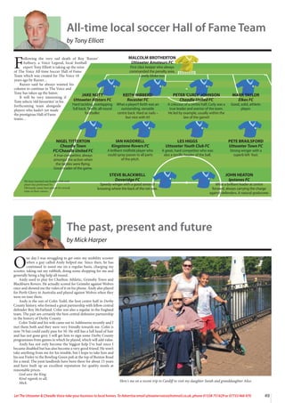 The past, present and future
by Mick Harper
O
ne day I was struggling to get onto my mobility scooter
when a guy called Andy helped me. Since then, he has
continued to assist me on a regular basis, charging my
scooter, taking out my rubbish, doing some shopping for me and
generally being a big help all round.
Andy used to play for Charlton Athletic, Grimsby Town and
Blackburn Rovers. He actually scored for Grimsby against Wolves
once and showed me the video of it on his phone. Andy also played
for Perth Glory in Australia and played against Wolves when they
were on tour there.
Andy is the son of Colin Todd, the best centre half in Derby
County history, who formed a great partnership with fellow central
defender Roy McFarland. Colin was also a regular in the England
team. The pair are certainly the best central defensive partnership
in the history of Derby County.
Colin Todd and his wife came out to Ashbourne recently and I
met them both and they were very friendly towards me. Colin is
now 76 but could easily pass for 50. He still has a full head of hair
and has not gone grey. I will get him to sign some Derby County
programmes from games in which he played, which will add value.
Andy has not only become the biggest help I’ve had since I
became disabled but has also become a very good friend. He won’t
take anything from me for his trouble, but I hope to take him and
his son Finley to the Bowling Green pub at the top of Buxton Road
for a meal. The joint landlords have been there for about 15 years
and have built up an excellent reputation for quality meals at
reasonable prices.
God save the King.
Kind regards to all,
Mick.
Here's me on a recent trip to Cardiff to visit my daughter Sarah and granddaughter Alice.
49
Let The Uttoxeter & Cheadle Voice take your business to local homes. To Advertise email uttoxetervoice@hotmail.co.uk, phone 01538 751629 or 07733 466 970
F
ollowing the very sad death of Roy ‘Razzer’
Astbury, a Voice Legend, local football
expert Tony Elliott is taking up the reins
of The Voice All-time Soccer Hall of Fame
Team which was created for The Voice 18
years ago by Razzer…
Razzer said he always wanted his
column to continue in The Voice and
Tony has taken up the baton.
It will be very interesting if
Tony selects ‘old favourites’ in his
forthcoming team alongside
players who hadn’t yet made
the prestigious Hall of Fame
teams…
JAKE NUTT
Uttoxeter Allstars FC
Hard tackling, overlapping
full back. Terrific all-round
footballer.
KEITH HIBBERD
Rocester FC
What a player!! Keith was an
outstanding, versatile
centre back. Hard as nails –
but nice with it!!
PETER‘CURLY’JOHNSON
Cheadle United FC
A colossus of a centre half, Curly was a
true leader and warrior of the team.
He led by example, usually within the
law of the game!!
MARK TAYLOR
Elkes FC
Good, solid, athletic
player.
NIGEL TITTERTON
Cheadle Town
FC/Cheadle United FC
A true competitor, always
amongst the action when
the tackles were flying.
Great reader of the game.
IAN HADDRELL
Kingstone Rovers FC
A brilliant midfield player who
could spray passes to all parts
of the pitch.
LES HIGGS
Uttoxeter Youth Club FC
A great, hard competitor who was
also a terrific header of the ball.
PETE BRAILSFORD
Uttoxeter Town FC
Strong winger with a
superb left foot.
STEVE BLACKWELL
Doveridge FC
Speedy winger with a good sense of
knowing where the back of the net was.
JOHN HEATON
Ipstones FC
What a brilliant leader at centre
forward, always carrying the charge
against defenders. A natural goalscorer.
MALCOLM BROTHERTON
Uttoxeter Amateurs FC
First class keeper who always
commanded the penalty area.
Lovely bloke too.
We have inserted one football club each
player has performed for.
Obviously, many have played for several
clubs in their careers.
All-time local soccer Hall of Fame Team
by Tony Elliott
 