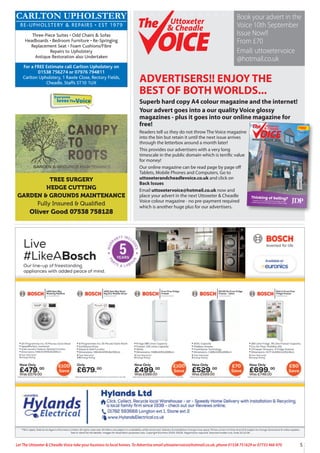 5
Let The Uttoxeter & Cheadle Voice take your business to local homes. To Advertise email uttoxetervoice@hotmail.co.uk, phone 01538 751629 or 07733 466 970
ADVERTISERS!! ENJOY THE
BEST OF BOTH WORLDS...
Superb hard copy A4 colour magazine and the internet!
Your advert goes into a our quality Voice glossy
magazines - plus it goes into our online magazine for
free!
Readers tell us they do not throw The Voice magazine
into the bin but retain it until the next issue arrives
through the letterbox around a month later!
This provides our advertisers with a very long
timescale in the public domain which is terrific value
for money!
Our online magazine can be read page by page off
Tablets, Mobile Phones and Computers. Go to
uttoxeterandcheadlevoice.co.uk and click on
Back Issues
Email uttoxetervoice@hotmail.co.uk now and
place your advert in the next Uttoxeter & Cheadle
Voice colour magazine - no pre-payment required
which is another huge plus for our advertisers.
Thinking of Selling?
Speak to our Award Winning Team at our
Staffordshire Moorlands Hub on 01538 711400
FREE
Uttoxeter
& Cheadle
Uttoxeter
& Cheadle
Issue 130
A QUALITY MAGAZINE - NOW IN OUR 18th YEAR!
Uttoxeter
& Cheadle
Uttoxeter
& Cheadle
Book your advert in the
Voice 10th September
Issue Now!!
From £70
Email: uttoxetervoice
@hotmail.co.uk
Everyone
lovesTheVoice
TREE SURGERY
HEDGE CUTTING
GARDEN & GROUNDS MAINTENANCE
Fully Insured & Qualiﬁed
Oliver Good 07538 758128
CARLTON UPHOLSTERY
RE-UPHOLSTERY & REPAIRS • EST 1979
Three-Piece Suites • Odd Chairs & Sofas
Headboards • Bedroom Furniture • Re-Springing
Replacement Seat • Foam Cushions/Fibre
Repairs to Upholstery
Antique Restoration also Undertaken
For a FREE Estimate call Carlton Upholstery on
01538 756274 or 07976 794811
Carlton Upholstery, 1 Rawle Close, Rectory Fields,
Cheadle, Staffs ST10 1UX
 