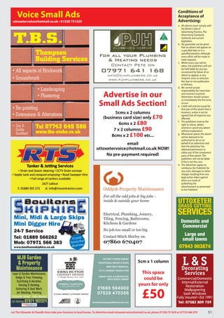 Oddjob Property Maintenance
For all the odd jobs & big jobs -
inside & outside your home
Electrical, Plumbing, Joinery,
Tiling, Fencing, Bathrooms,
Kitchens & Gardens
No job too small or too big
Contact Mitch Shirley on:
07860 670407
Conditions of
Acceptance of
Advertising:
a. All adverts must comply with
the British Code of
Advertising Practice, The
Advertising Standards
Authority and current
legislation.
b. No guarantee can be given
that an advert will appear on
a specified date or in a
specified position, although
every effort will be made to
meet requests.
c. Whilst every care will be
taken, the publishers will not
be held liable for any loss
occasioned by failure of an
advert to appear, or any
misprint, error or omission.
Nor due to non publication
or delivery.
d. We cannot accept
responsibility for more than
one incorrect insertion.
Advertisers should contact
us immediately the first error
occurs.
e. Credit will only be issued for
that part of the advert that is
incorrect, unless it can be
agreed that all response was
affected.
f. The publishers reserve the
right to refuse, delete,
amend or cancel any advert
without explanation.
g. Whosoever places the advert
will be deemed to be
authorised to do so on
behalf of an advertiser and
that the advertiser has
obtained permission to
utilise any of the component
parts of that advert. The
publishers will not be liable
if this is not the case.
h. The Advertiser agrees to
reimburse the Publisher for
any costs, damages or other
charges resulting from any
legal action taken against
them as a result of
publishing the
advertisement as presented
to the Publisher.
Voice Small Ads
uttoxetervoice@hotmail.co.uk • 01538 751629
Mini, Midi & Large Skips
Mini Digger Hire
24-7 Service
Tel: 01889 566262
Mob: 07971 566 383
www.boultonsskiphire.co.uk
A Local
Family-Run
Business
For all your Plumbing
& Heating needs
Contact Pete on
07971 641 168
info@pjhplumbers.co.uk
www.pjhplumbers.co.uk
Tel 07743 649 586
www.tbs-stoke.co.uk
T.B.S.
• All aspects of Brickwork
• Groundwork
• Re-pointing
• Extensions & Alterations
• Landscaping
• Plastering
• City &
Guilds
Qualified
Thompson
Building Services
5cm x 1 column
This space
could be
yours for only
£50
L & S
Decorating
Services
Commercial/Domestic
Internal/External
Restoration
Wallpapering
Sash Windows
Fully insured • Est 1991
Tel: 07582 809 759
MJH Garden
& Property
Maintenance
Lawn & Garden Maintenance,
Hedge & Tree Trimming,
Scarifying & Aeration,
Fencing & Decking,
Guttering & Roof Work,
Jet Washing, Painting.
Uttoxeter based • Fully insured
Call Mathew 07971 102321
Advertise in our
Small Ads Section!
5cms x 2 columns
(business card size) only £70
6cms x 2 £80
7 x 2 columns £90
8cms x 2 £100 etc...
email
uttoxetervoice@hotmail.co.uk NOW!
No pre-payment required!
UTTOXETER
GRASS CUTTING
SERVICES
Domestic and
Commercial
Large and
small lawns
07943 003874
51
Let The Uttoxeter & Cheadle Voice take your business to local homes. To Advertise email uttoxetervoice@hotmail.co.uk, phone 01538 751629 or 07733 466 970
 