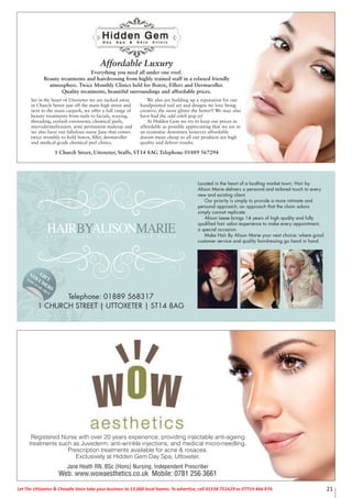 21Let The Uttoxeter & Cheadle Voice take your business to 13,000 local homes. To advertise, call 01538 751629 or 07733 466 970.
Set in the heart of Uttoxeter we are tucked away
in Church Street just off the main high street and
next to the main carpark, we offer a full range of
beauty treatments from nails to facials, waxing,
threading, eyelash extensions, chemical peels,
microdermabrasion, semi permanent makeup and
we also have our fabulous nurse Jane that comes
twice monthly to hold botox, ﬁller, dermaroller
and medical grade chemical peel clinics.
We also are building up a reputation for our
handpainted nail art and designs we love being
creative, the more glitter the better!! We may also
have had the odd celeb pop in!
At Hidden Gem we try to keep our prices as
affordable as possible appreciating that we are in
an economic downturn however affordable
doesnt mean cheap so all our products are high
quality and deliver results.
Affordable Luxury
Everything you need all under one roof.
Beauty treatments and hairdressing from highly trained staff in a relaxed friendly
atmosphere. Twice Monthly Clinics held for Botox, Fillers and Dermaroller.
Quality treatments, beautiful surroundings and affordable prices.
1 Church Street, Uttoxeter, Staffs, ST14 8AG Telephone 01889 567294
HAIRBYALISONMARIEP R O F E S S I O N A L & C R E A T I V E H A I R S A L O N
GIFT
VOUCHERS
NOW
AVAILABLE
Located in the heart of a bustling market town; Hair by
Alison Marie delivers a personal and tailored touch to every
new and existing client.
Our priority is simply to provide a more intimate and
personal approach; an approach that the chain salons
simply cannot replicate.
Alison Leese brings 14 years of high quality and fully
qualified hair salon experience to make every appointment,
a special occasion.
Make Hair By Alison Marie your next choice; where good
customer service and quality hairdressing go hand in hand.
Telephone: 01889 568317
1 CHURCH STREET | UTTOXETER | ST14 8AG
Registered Nurse with over 20 years experience, providing injectable anti-ageing
treatments such as Juvederm, anti-wrinkle injections, and medical micro-needling.
Prescription treatments available for acne & rosacea.
Exclusively at Hidden Gem Day Spa, Uttoxeter.
Jane Heath RN, BSc (Hons) Nursing, Independent Prescriber
Web: www.wowaesthetics.co.uk Mobile: 0781 256 3661
 