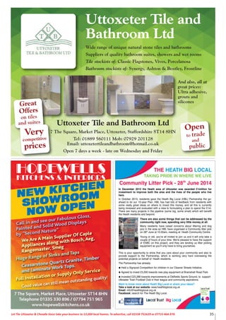 35Let The Uttoxeter & Cheadle Voice take your business to 13,000 local homes. To advertise, call 01538 751629 or 07733 466 970.
Uttoxeter Tile and
Bathroom Ltd
Wide range of unique natural stone tiles and bathrooms
Suppliers of quality bathroom suites, showers and wet rooms
Tile stockists of: Classic Flagstones, Vives, Porcelanosa
Bathroom stockists of: Synergy, Ashton & Bentley, Frontline
Open
to trade
and
public
Great
Offers
on tiles
and suites
Very
competitive
prices
Uttoxeter Tile and Bathroom Ltd
7 The Square, Market Place, Uttoxeter, Staffordshire ST14 8HN
Tel: 01889 560111 Mob: 07929 201128
Email: uttoxetertileandbathroom@hotmail.co.uk
Open 7 days a week - late on Wednesday and Friday
And also, all at
great prices:
Ultra adhesive,
grouts and
silicones
HOPEWELLSKITCHENS & INTERIORS
NEW KITCHEN
SHOWROOM
NOW OPEN
7 The Square, Market Place, Uttoxeter ST14 8HN
Telephone 01335 330 896 / 07794 751 965
www.hopewellskitchens.co.uk
Call in and see our Fabulous Gloss,
Painted and Solid Wood Displays
by "Second Nature"
We Are A Main Supplier Of Caple
Appliances along with Bosch,Aeg,
Rangemaster, Smeg
Huge Range of Sinks and Taps
Ceasarstone Quartz Granite,Timber
and Laminate Work Tops.
Full Installation or Supply Only Service
Good value can still mean outstanding quality!
THE HEATH BIG LOCAL
TAKING PRIDE IN WHERE WE LIVE
Community Litter Pick - 28th
June 2014
In December 2012 the Heath area of Uttoxeter was awarded £1million for
investment to improve both the area and the lives of the people who live
here.
In October 2013, residents gave the Heath Big Local (HBL) Partnership the go-
ahead to do our 10-year Plan. HBL has had lots of feedback from residents with
some really great ideas on where to invest this money, and all this is currently
being reviewed and evaluated with a view to formulating a plan to spend the £1m.
There are many projects in the pipeline (some big, some small) which will benefit
the Heath residents and beyond.
There are also some things that can be addressed by the
community right now, spending very little money at all.
Many residents have raised concerns about littering and dog
poo in the area so HBL have organised a Community litter pick
on 28th
June at 10.00am, meeting at Heath Community Centre.
Young or old, you're all invited to join us and it will only take a
couple of hours of your time. We're pleased to have the support
of ESBC on this project, and they are lending us litter picking
equipment so you'll only have to bring yourselves.
This is your opportunity to show that you care about your community and also to
provide support to the Partnership, which is working very hard overseeing the
potential projects on behalf of Heath residents.
The Partnership has already:
Held a Signpost Competition for children in our Cleaner Streets Initiative.
Agreed to invest £5,000 towards new play equipment at Bramshall Road Park.
Invested £23,288 towards improvements at Oldfields Sports Ground, to support
Uttoxeter Town Football Club in their league and community aspirations.
Want to know more about Heath Big Local or share your ideas?
Take a look at our website: www.heathbiglocal.org.uk
Email: info@heathbiglocal.org.uk
Facebook: search for The Heath Big Local.
 