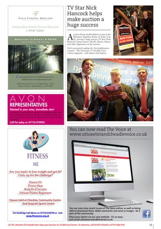 31Let The Uttoxeter & Cheadle Voice take your business to 13,000 local homes. To advertise, call 01538 751629 or 07733 466 970.Let The Uttoxeter & Cheadle Voice take your business to 13,000 local homes. To advertise, call 01538 751629 or 07733 466 970.
REPRESENTATIVES
Wanted in your area, immediate start
I am currently recruiting Avon Rep’s in your area. 25% commission available! Sell to
friends and family, work colleagues or even have your own territory! Receive a free
starter kit with the first 2 sets of books. No upfront costs. Why not join for free with
no obligations?
Call Pat today on 07734 878903
Field Funeral Services
Ffs
Dedicated to Dignity & PEACE
our family to yours
t: 01538 722665
Independent Family Funeral Directors
Field Funeral Services |37a High Street | Tean
Stoke on Trent | Staffordshire | ST10 4DY
www.facebook.com/fieldfuneralservices
fieldfuneralservice@hotmail.co.uk
A
uction House Staffordshire’s event at the
Britannia Stadium, home of Stoke City
FC, proved a huge success. TV Star Nick
Hancock joined James Havill, Danny Mayer
and other dignitaries at the auction.
Nick is pictured reading the ‘best publication
around’ - The Uttoxeter & Cheadle Voice
colour magazine - with James and Danny!
You can now read The Voice at
www.uttoxeterandcheadlevoice.co.uk
You can now view recent issues of The Voice online, as well as being
able to download them. Make comments and send us images - be a
part of the community.
Place your advert via our new website - it’s so easy -
just email uttoxetervoice@hotmail.co.uk
TV Star Nick
Hancock helps
make auction a
huge success
 