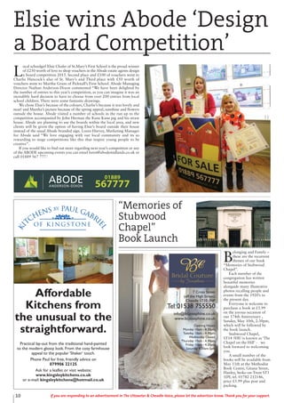10 If you are responding to an advertisement in The Uttoxeter & Cheadle Voice, please let the advertiser know. Thank you for your support.
Ki
tchens by Paul Gabri
el
of K i n g s ton e
Affordable
Kitchens from
the unusual to the
straightforward.
Practical lay-out from the traditional hand-painted
to the modern glossy look. From the cosy farmhouse
appeal to the popular ‘Shaker’ touch.
Phone Paul for free, friendly advice on
079906 22125
Ask for a leaflet or visit website:
www.kingsleykitchens.co.uk
or e-mail: kingsleykitchens@hotmail.co.uk
7 Cross Street
(off the High Street),
Cheadle ST10 1NP
Tel 01538 755550
info@bcjosephine.co.uk
www.bcjosephine.co.uk
Opening Hours:
Monday 10am - 8.30pm,
Tuesday 10am - 4.30pm,
Wednesday Closed,
Thursday 10am - 4.30pm,
Friday 10am - 4.30pm,
Saturday 9.30am-5pm
Elsie wins Abode ‘Design
a Board Competition’
L
ocal schoolgirl Elsie Chafer of St.Mary’s First School is the proud winner
of £250 worth of love to shop vouchers in the Abode estate agents design
a board competition 2015. Second place and £100 of vouchers went to
Charlie Hancock’s also of St. Mary’s and Third place with £50 worth of
vouchers went to Martha Grant of Picknall’s First School. Abode Managing
Director Nathan Anderson-Dixon commented “We have been delighted by
the number of entries to this year’s competition, as you can imagine it was an
incredibly hard decision to have to choose from over 200 entries from local
school children. There were some fantastic drawings.
We chose Elsie’s because of the colours, Charlie’s because it was lovely and
neat! and Martha’s picture because of the spring appeal, sunshine and flowers
outside the house. Abode visited a number of schools in the run up to the
competition accompanied by John Herman the Kune Kune pig and his straw
house. Abode are planning to use the boards within the local area, and new
clients will be given the option of having Elsie’s board outside their house
instead of the usual Abode branded sign. Loren Harvey, Marketing Manager
for Abode said “We love engaging with our local community and its so
rewarding to stage competitions like this that inspire young people to be
creative”.
If you would like to find out more regarding next year’s competition or any
of the ABODE upcoming events you can email loren@abodemidlands.co.uk or
call 01889 567 777.’
01889
567777
B
elonging and Family –
these are the recurrent
themes of our book
“Memories of Stubwood
Chapel”.
Each member of the
congregation has written
beautiful memories
alongside many illustrative
photos recalling people and
events from the 1920’s to
the present day.
Everyone is welcome to
purchase a book at £5.99
on the joyous occasion of
our 174th Anniversary ,
Sunday, May 10th, 2:30pm,
which will be followed by
the book launch.
Stubwood Chapel,
ST14 5HU is known as ‘The
Chapel on the Hill’ - we
look forward to welcoming
you.
A small number of the
books will be available from
May 11th at the Methodist
Book Centre, Gitana Street,
Hanley, Stoke-on-Trent ST1
1DY, tel. 01782 212146,
price £5.99 plus post and
packing.
“Memories of
Stubwood
Chapel”
Book Launch
 