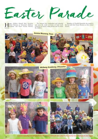 14
If you are responding to an advertisement in The Uttoxeter & Cheadle Voice, please let the advertiser know. Thank you for your support.
Easter Parade
H
appy children donned their favourite
Easter Bonnets at Uttoxeter’s Midway
Academy and Tean’s Acorns Nursery
recently.
The bonnets were resplendent and colourful
and were the result of hours of hard work
creativity by nursery staff, parents and of course
the children.
Members of Cheadle Homelink also joined in
the fun with their Easter Bonnets as they visited
Acorns.
Midway Academy, Uttoxeter
Acorns Nursery, Tean
 