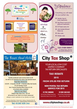 16 If you are responding to an advertisement in The Uttoxeter & Cheadle Voice, please let the advertiser know. Thank you for your support.
daoRRollahsmarB
retexotttttU
sfsfsffatS
98026598810:leT
:liamE
m
roFFo uO
oitacude
0morf - y5
liamE
moc.tcennoctb@ymedacayawdi
gnidnatstu eracdlihc dna
n emohani yl tnemnorivne
eesotybpoprollac,sraey
!noossu
Freshly produced roast carvery from £4.99
As well as an extensive bar menu and specials board
Royal Boar Restaurant
£10.99 - 2 Courses, £12.99 - 3 Courses (Mon-Sat lunch)
£15.95 Sunday Lunch
Set 3 Course Evening Menu from £17.95
A La Carte menu available
Dates for your Diary!
Father’s Day June 21st - £21.95
All served in our main A La Carte restaurant
Always a warm welcome at our family run hotel.
The Boars Head Hotel, Station Road, Sudbury, Derbyshire DE6 5GX
www.boars-head-hotel.co.uk • enquiries@boars-head-hotel.co.uk
Tel: 01283 820 344
Newly refurbished!
City Tax Shop
YOUR LOCAL LOW COST
LIMITED COMPANY
TAX RETURN SPECIALISTS
TAX REBATE
2015
FROM £95.00 PER RETURN
NEW POSTAL TAX RETURN
SERVICE FOR 2015
www.citytaxshop.co.uk
01782 280800
City Tax Shop, 8 Ridge House Drive,
Festival Park, Stoke on Trent, ST1 5SJ
01283 548 843
City Tax Shop, 8 Shobnall Road,
Burton-on-Trent, DE14 2BA
 