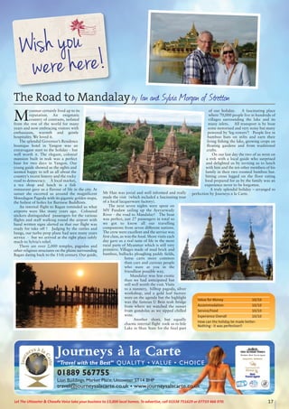 17Let The Uttoxeter & Cheadle Voice take your business to 13,000 local homes. To advertise, call 01538 751629 or 07733 466 970.
M
yanmar certainly lived up to its
reputation. An enigmatic
country of contrasts, isolated
from the rest of the world for many
years and now embracing visitors with
enthusiasm, warmth and gentle
hospitality. We loved it.
The splendid Governor’s Residence
boutique hotel in Yangon was an
extravagant start to the holiday - but
well worth it. The elegant, colonial
mansion built in teak was a perfect
base for two days in Yangon. Our
young guide showed us the sights and
seemed happy to tell us all about the
country’s recent history and the rocky
road to democracy. A local market,
a tea shop and lunch in a fish
restaurant gave us a flavour of life in the city. At
sunset she escorted us around the magnificent
Shwedagon Pagoda with its gigantic golden stupa,
the holiest of holies for Burmese Buddhists.
An internal flight to Bagan reminded us what
airports were like many years ago. Coloured
stickers distinguished passengers for the various
flights and staff walking round the airport with
hand written signs alerted us that our flight was
ready for take off ! Judging by the rattles and
bangs, our turbo prop plane had seen many years
service - but we arrived at the right place safely
much to Sylvia’s relief.
There are over 2,000 temples, pagodas and
other religious structures on the plains surrounding
Bagan dating back to the 11th century. Our guide,
Mr Han was jovial and well informed and really
made the visit (which included a fascinating tour
of a local lacquerware factory).
The next seven nights were spent on
MV Pandaw sailing up the Ayeyarwady
River - the road to Mandalay! The boat
was perfect, just 27 passengers in total so
we got to know all our travelling
companions from seven different nations.
The crew were excellent and the service was
first class, as was the food. Shore visits each
day gave us a real taste of life in the more
rural parts of Myanmar which is still very
primitive. Villages made of mud brick and
bamboo, bullocks ploughing paddy fields,
horse carts more common
than cars and curious people
who stare at you in the
friendliest possible way.
Mandalay was less exotic
than we had anticipated but
still well worth the visit. Visits
to a nunnery, hilltop pagoda, silver
workshop, and a gold leaf factory
were on the agenda but the highlight
was the famous U Bein teak bridge
from where we watched the sunset
from gondolas as we sipped chilled
wine.
Another short, but equally
chaotic internal flight took us to Inle
Lake in Shan State for the final part
of our holiday. A fascinating place
where 70,000 people live in hundreds of
villages surrounding the lake and its
many inlets. All transport is by boat
some motorised and very noisy but many
powered by ‘leg rowers’! People live in
bamboo huts on stilts and earn their
living fishing the lake, growing crops on
floating gardens and from traditional
crafts.
On our last day the two of us went on
a trek with a local guide who surprised
and delighted us by inviting us to lunch
with him and the ten other members of his
family in their two roomed bamboo hut.
Sitting cross legged on the floor eating
food prepared for us by the family was an
experience never to be forgotten.
A truly splendid holiday – arranged to
perfection by Journeys a la Carte.
Journeys à la Carte
“Travel with the Best” QUALITY • VALUE • CHOICE
01889 567755
Lion Buildings, Market Place, Uttoxeter ST14 8HP
travel@journeysalacarte.co.uk • www.journeysalacarte.co.uk
Britain’s Best Travel Agent
The Road to Mandalayby Ian and Sylvia Morgan of Stretton
Value for Money 10/10
Accommodation 10/10
Service/Food 10/10
Experience Overall 10/10
How can the holiday be made better:
Nothing - it was perfection!!
 