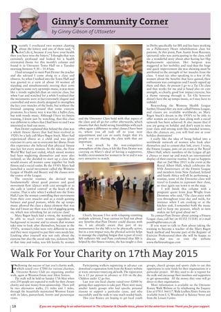 18 If you are responding to an advertisement in The Uttoxeter & Cheadle Voice, please let the advertiser know. Thank you for your support.
Ginny’s Community Corner
by Ginny Gibson of Uttoxeter
R
ecently I overheard two women chatting
about the lottery and one of them said, “I
don’t do it, because if you have your health
then you have won the lottery.” I thought that was
extremely profound and looked for a health
orientated theme for this month’s column and
found it in Uttoxeter Town Hall on a Tuesday
morning between 9.30 – 10.45am.
I had arranged to meet Pam Dexter the teacher
and she advised I come along to a class and
observe. So when I walked into the Town Hall and
was greeted to a view of about 30 women all
standing and simultaneously moving their arms
and legs to some very up tempo music, it was more
like a trendy nightclub than an exercise class, but
when I sat and watched for a while I realised that
the movements were in fact extremely elegant and
controlled and were clearly designed to strengthen
the key core muscles of the body, but without the
frenzied jumping around that some exercise
promotes. In a funny way it was like a ballet class,
but with trendy music. Although I have no fitness
training, I knew just by watching, that this class
was different to others that I had been to and I was
interested to find out more.
Pam Dexter explained that behind the class was
a whole fitness theory that had been evolved in
1920’s by a lady call Mary Bagot Stack. Mary had
experienced illness as a child and was given
exercises to carry out to overcome her illness. From
this experience she believed that physical fitness
was key for every woman. At the time, the First
World War had just ended, which meant women
had been neglecting themselves and were also
isolated, so she decided to start up a class that
would ensure all women came together for both
fitness and a social outlet. By the 1930’s Mary had
launched a social movement called the Womens
League of Health and Beauty and the classes were
the centre of the League.
The exercise routines she devised were
fundamentally about good posture and good
movement flow (dance) with core strength or as
she calls it ‘central control’ at the heart of the
routine. That is why when I walked into the Town
Hall, I saw the women controlling their movements
from their core muscles and as a result gaining
balance and good posture, while the up tempo
music allowed the class a dance element that was
fun and I must say there was a lot of giggling going
on, which was refreshing for an exercise class!
Mary Bagot Stack had a vision, she wanted to
be able to reach every women regardless of
background or income and to ensure that women
take time to look after themselves, because in the
1930’s, women’s roles were very different to now
and they were required to put their own needs last.
Looking after yourself was not only about the
exercise but also the social side too, isolation both
at that time and today, was felt keenly by women
and the Uttoxeter Class hold with that aspect of
the class and all go for coffee afterwards, which
ensures that they build strong friendships with each
other, again a difference to other classes I have been
to, where you all rush off to your next
appointment and can so easily forget that it’s
people you are sharing the class with that are
important.
I was struck by the non-competitive
atmosphere of the class; it felt like Pam Dexter was
carrying on Mary’s ideal of having a supportive,
healthy environment for women to be in and it was
very attractive to watch.
Clearly because I live with relapsing remitting
multiple sclerosis, I was curious to find out about
any benefits that Pam Dexter could discuss with
me. I am already aware that part of my
maintenance for the MS is to be physically active,
but in a non-impact way, the physical activity helps
to manage the crippling fatigue that is part of every
MS sufferers life and Pam confirmed that MS is
helped by this fitness routine, she has taught a class
in Derby specifically for MS and has been working
on a Pulmonary Heart rehabilitation class for
patients. At this point, Pam Austin from Rocester,
(pictured) who was participating in the class, told
me a wonderful story about after having her Hip
Replacement operation. Her Surgeon was
staggered at her mobility and said that the huge
and quick improvement she was showing must be
attributed to the strength of her muscles from the
class. I must say after speaking to a few of the
women about the benefits that have gained, their
enthusiasm was contagious and I nearly signed up
there and then. At present I go to a Tai Chi class
and that works for me and is based also on core
strength, so clearly, good low impact exercise, has
a theme running through it. Tai Chi however
doesn’t have the up tempo music, so I may have to
rethink!
Researching the Womens Health League
further, I found they are now called Fitness League,
and classes are available worldwide, so Mary
Bagot Stack’s dream in the 1930’s to be able to
offer women an exercise class along with a social
network has been achieved. It also means that if
you are going on holiday and don’t want to miss
your class and mixing with like-minded women,
then the chances are, you will find one at your
holiday destination!
I really like the idea of being linked into a
worldwide network of women who look after
themselves and to cement that link, every 5 years,
the Fitness League, puts on an event at the Royal
Albert Hall, where members of the League all get
a chance to meet up and watch an international
display of their exercise routine. It just so happens
that on 2nd May 2015 is the event at the
Royal Albert Hall, which celebrates the
85th Anniversary of the Fitness League
and members from New Zealand, Ireland
and South Africa will all be performing a
routine, some of the Uttoxeter class will
travel to London to represent their class,
so once again our town is on the map.
I will finish this column with a
poignant quote from Jean Wright from
Denstone who said, “The class stays with
you throughout your day and week, for
instance when I am cooking or at the
kitchen sink, I remember both the music
and to keep my posture, which in turn
makes me feel good about me”.
To contact Pam Dexter about joining a Fitness
League class, call her on 01332 513141 or e-mail
pam@uptherams.co.uk
If you want to talk to Pam about taking the
training to become a teacher of the Mary Bagot
Stack method and become part of the Register of
Exercise Professional then she will be happy to
discuss that too or visit the website
www.thefitnessleague.com
F
ollowing the success of last year’s charity walk,
which raised over £7000 for various charities,
Uttoxeter Rotary Club are organising another
walk, again at Wootton Estate near Alton Towers.
The walk will be held on Sunday 17th May when
over 250 people are expected to walk for their chosen
charity and raise money from sponsorship. There will
be two alternative walks, 2½ miles and 5 miles,
through the beautifully maintained Wootton Estate
with its lakes, pastureland, forests and picturesque
views.
Participating walkers registering in advance can
download a registration form from the Rotary website
at www. uttoxeter-rotary.org.uk/walk.The registration
fee is £5 per person in advance or £10 on the day.
Children under 12 go free.
Last year one local charity raised over £2000 by
getting their supporters to take part. There were many
smaller family groups who had specific personal
reasons to support a particular cause, and who
successfully used the walk to raise much-needed funds.
This year Rotary are hoping to get local youth
groups, church groups and sports clubs to use this
opportunity to raise funds for their organisations or a
particular project. All they need to do is register for
the walk and encourage their members and supporters
to get sponsorship. All the money they raise will go
direct to their organisation.
More information is available on the Uttoxeter
Rotary Walk Website or by telephoning the Enquiry
Line at 07811 366117.Walk Leaflets /Entry Forms are
available from L G Woodward in Balance Street and
from the Leisure Centre.
Walk For Your Charity on 17th May 2015
 