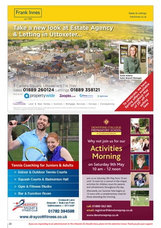20 If you are responding to an advertisement in The Uttoxeter & Cheadle Voice, please let the advertiser know. Thank you for your support.
Why not join us for our
Activities
Morning
on Saturday 9th May
10 am - 12 noon
Join us on Saturday 9th May from 10 am
until 12 noon for a concert in the chapel,
activities for children, tours for parents
and refreshments throughout the day.
Afterwards, our Summer Fete begins at
12 noon with a complimentary meal for
those attending the morning.
call: 01889 562 083
email: registrar@denstoneprep.co.uk
www.denstoneprep.co.uk
Tennis Coaching for Juniors & Adults
frankinnes.co.uk
Sales & Lettings
Please note: If you have instructed
another agent on a Sole Agency basis,
the terms of those instructions must
be considered before contacting us.
Commission is required in the event of a
successful sale.
Please note: If you have instructed
another agent on a Sole Agency basis,
the terms of those instructions must
be considered before contacting us.
Commission is required in the event of a
successful sale.
Sales 01889 260124 Lettings 01889 358121
3 Carters Square, Uttoxeter ST14 7HN
Land & New Homes | Auctions | Mortgage Services | Surveys | Conveyancing
Find us on:
Take a new look at Estate Agency
& Letting in Uttoxeter...
Anita Adams
Sales Branch Manager
Please note: If you have instructed another agent on a Sole Agency basis, the terms of those instructions must be considered before contacting us.
Commission is required in the event of a successful sale.
To
celebrate,w
e
have
Spring
off
ers
available
throughoutM
ay
of25%
off
our
selling
fees
 