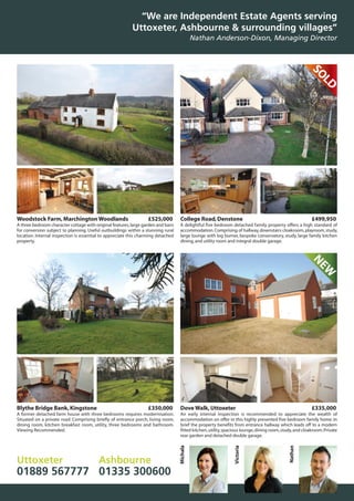 Blythe Bridge Bank,Kingstone £350,000
A former detached farm house with three bedrooms requires modernisation.
Situated on a private road. Comprising briefly of entrance porch, living room,
dining room, kitchen breakfast room, utility, three bedrooms and bathroom.
Viewing Recommended.
SOLD
NEW
Woodstock Farm,Marchington Woodlands £525,000
A three bedroom character cottage with original features,large garden and barn
for conversion subject to planning. Useful outbuildings within a stunning rural
location. Internal inspection is essential to appreciate this charming detached
property.
College Road,Denstone £499,950
A delightful five bedroom detached family property offers a high standard of
accommodation.Comprising of hallway,downstairs cloakroom,playroom,study,
large lounge with log burner, bespoke conservatory, study, large family kitchen
dining,and utility room and integral double garage.
Dove Walk,Uttoxeter £335,000
An early internal inspection is recommended to appreciate the wealth of
accommodation on offer in this highly presented five bedroom family home. In
brief the property benefits from entrance hallway which leads off to a modern
fitted kitchen,utility,spacious lounge,dining room,study,and cloakroom.Private
rear garden and detached double garage.
“We are Independent Estate Agents serving
Uttoxeter, Ashbourne & surrounding villages”
Nathan Anderson-Dixon, Managing Director
Uttoxeter
01889 567777
Ashbourne
01335 300600
Michala
Victoria
Nathan
 